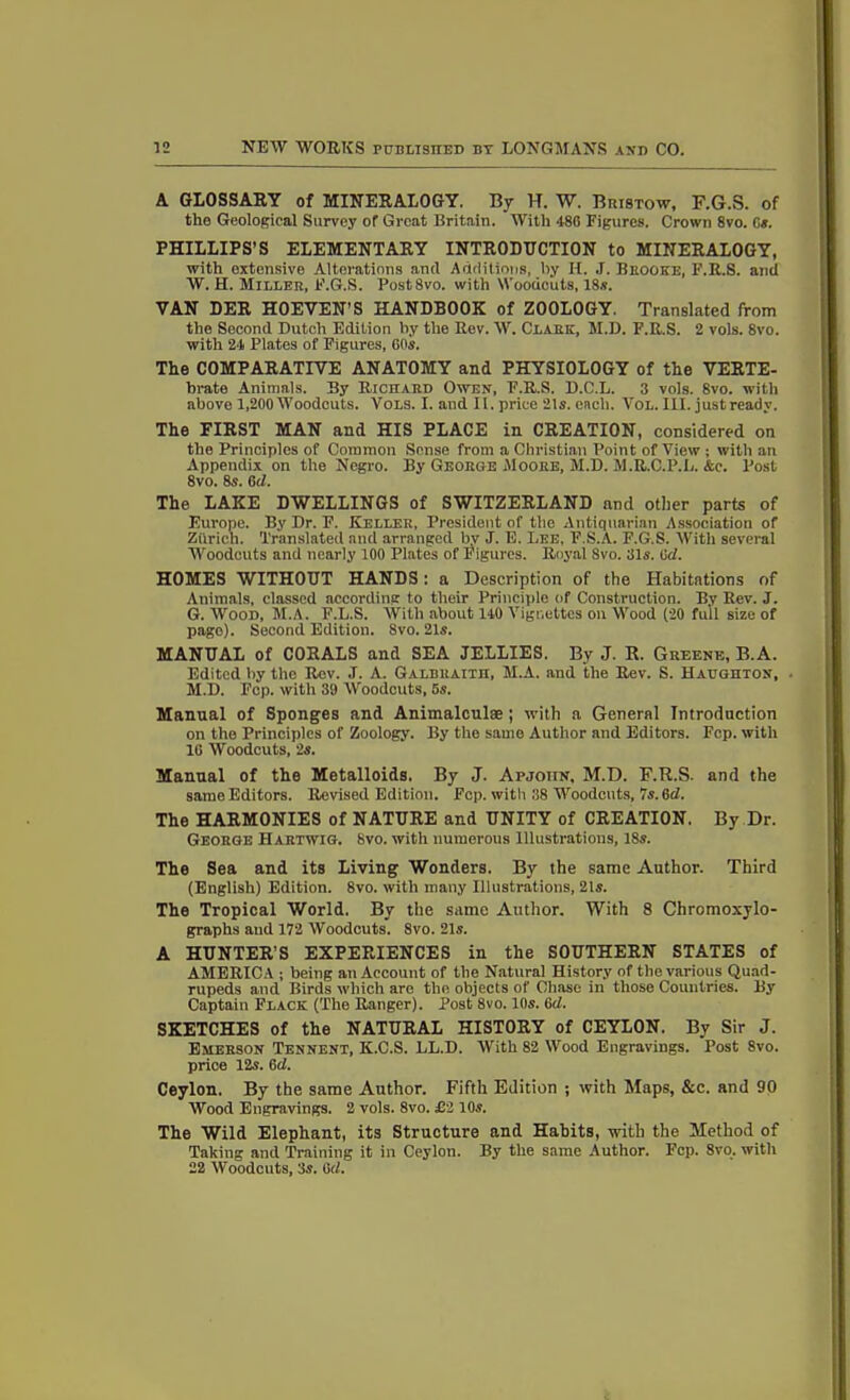 A GLOSSARY of MINERALOGY. By H. W. Bristow, F.G.S. of the Geological Survey of Great Britain. With 480 Figures. Crown 8vo. Os. PHILLIPS’S ELEMENTARY INTRODUCTION to MINERALOGY, with extensive Alterations anti Additions, by II. J. Bhooke, F.R.S. and W. H. Miller, F.G.S. PostSvo. with Woodcuts, 18s. VAN DER HOEVEN’S HANDBOOK of ZOOLOGY. Translated from the Second Dutch Edition by the Rev. W. Clark, M.D. F.R.S. 2 vols. 8vo. with 24 Plates of Figures, 60s. The COMPARATIVE ANATOMY and PHYSIOLOGY of the VERTE- brate Animals. By Richard Owen, F.R.S. D.C.L. 3 vols. 8vo. with above 1,200 Woodcuts. Vols. I. and II. price 21s. each. Vol. III. just ready. The FIRST MAN and HIS PLACE in CREATION, considered on the Principles of Common Sense from a Christian Point of View ; with an Appendix on the Negro. By George Moore, M.D. M.R.C.P.L. &c. Post 8vo. 8s. 6<1. The LAKE DWELLINGS of SWITZERLAND and other parts of Europe. By Dr. F. Keller, President of the Antiquarian Association of Ztirich. Translated and arranged bv J. E. Lee, F.S.A. F.G.S. With several Woodcuts and nearly 100 Plates of Figures. Royal 8vo. 31s. (id. HOMES WITHOUT HANDS: a Description of the Habitations of Animals, classed according to their Principle of Construction. By Rev. J. G. Wood, M.A. F.L.S. With about 110 Vignettes on Wood (20 full size of page). Second Edition. 8vo. 21s. MANUAL of CORALS and SEA JELLIES. By J. R. Greene, B.A. Edited by the Rev. .T. A. Galbraith, M.A. and the Rev. S. Haughton, M.D. Fcp. with 39 Woodcuts, 5s. Manual of Sponges and Animalculse ; with a General Introduction on the Principles of Zoology. By the same Author and Editors. Fcp. with 16 Woodcuts, 2s. Manual of the Metalloids. By J. Apjotin, M.D. F.R.S. and the same Editors. Revised Edition. Fcp. with 38 Woodcuts, 7s. 6d. The HARMONIES of NATURE and UNITY of CREATION. By Dr. George Hartwig. Svo. with numerous Illustrations, 18s. The Sea and its Living Wonders. By the same Author. Third (English) Edition. 8vo. with many Illustrations, 21s. The Tropical World. By the same Author. With 8 Chromoxylo- graphs and 172 Woodcuts. 8vo. 21s. A HUNTER’S EXPERIENCES in the SOUTHERN STATES of AMERICA ; being an Account of the Natural History of the various Quad- rupeds and Birds which are the objects of Chase in those Countries. By Captain Flack (The Ranger). Post 8vo. 10s. Gd. SKETCHES of the NATURAL HISTORY of CEYLON. By Sir J. Emerson Tennent, K.C.S. LL.D. With 82 Wood Engravings. Post 8vo. price 12s. 6d. Ceylon. By the same Author. Fifth Edition ; with Maps, &c. and 90 Wood Engravings. 2 vols. 8vo. £2 10s. The Wild Elephant, its Structure and Habits, with the Method of Taking and Training it in Ceylon. By the same Author. Fcp. 8vo. with 22 Woodcuts, 3s. Gd.