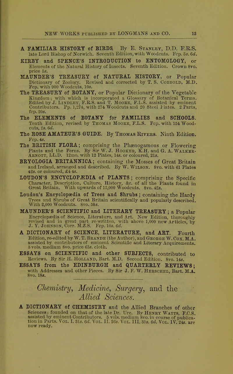 A FAMILIAR HISTORY of BIRDS. By E. Stanley, D.D. F.R.S. late Lord Bishop of Norwich. Seventh Edition, with Woodcuts. Ecp. 3s. 6d. KIRBY and SPENCE’S INTRODUCTION to ENTOMOLOGY, or Elements of the Natural History of Insects. Seventh Edition. Crown 8vo. price 5s. MAUNDER’S TREASURY of NATURAL HISTORY, or Popular Dictionary of Zoology. Revised and corrected by T. S. Cobbold, M.D. Fcp. with 900 Woodcuts, 10s. The TREASURY of BOTANY, or Popular Dictionary of the Vegetable Kingdom; with which is incorporated a Glossary of Botanical Terms. Edited by J. Lindley, F.R.S. and T. Moobe, F.L.S. assisted by eminent Contributors. Pp. 1,271, with 274 Woodcuts and 20 Steel Plates. 2 Parts, fcp. 20s. The ELEMENTS of BOTANY for FAMILIES and SCHOOLS. Tenth Edition, revised by Thomas Moobe, F.L.S. Fcp. with 154 Wood- cuts, 2s. 6 d. The ROSE AMATEUR’S GUIDE. By Thomas Rxvebs. Ninth Edition. Fcp. 4s. The BRITISH FLORA; comprising the Phsenogamous or Flowering Plants and the Ferns. By Sir W. J. Hookeb, K.H. and G. A. Walkee- Aenott, LL.D. 12mo. with 12 Plates, 14s. or coloured, 21s. BRYOLOGIA BRITANNICA; containing the Mosses of Great Britain and Ireland, arranged and described. By W. Wilson. 8vo. with 61 Plates 42s. or coloured, £4 4s. LOUDON’S ENCYCLOPAEDIA of PLANTS ; comprising the Specific Character, Description, Culture, History, &c. of all the Plants found in Great Britain. With upwards of 12,000 Woodcuts. 8vo. 42s. Loudon’s Encyclopaedia of Trees and Shrubs ; containing the Hardy Trees and Shrubs of Great Britain scientifically and popularly described. With 2,000 Woodcuts. 8vo. 50s. MAUNDER’S SCIENTIFIC and LITERARY TREASURY ; a Popular Encyclopaedia of Science, Literature, and Art. New Edition, thoroughly revised and in great part re written, with above 1,000 new Articles, by J. Y. Johnson, Corr. M.Z.S. Fcp. 10s. 6d. A DICTIONARY of SCIENCE, LITERATURE, and ART. Fourth Edition, re-edited by W. T. Beande (the Author), and Geobge W. Cox. M.A. assisted by contributors of eminent Scientific and Literary Acquirements. 3 vols. medium 8vo. price 63s. cloth. ESSAYS on SCIENTIFIC and other SUBJECTS, contributed to Reviews. By Sir H. Holland, Bart. M.D. Second Edition. 8vo. 14s. ESSAYS from the EDINBURGH and QUARTERLY REVIEWS; with Addresses and other Pieces. By Sir J. F. W. Heeschel, Bart. M.A. 8vo. 18s. Chemistry, Medicine, Surgery, and the Allied Sciences. A DICTIONARY of CHEMISTRY and the Allied Branches of other Sciences: founded on that of the late Dr. Ure. By Heney Watts, F.C.S. assisted by eminent Contributors. 5 vols. medium 8vo. in course of publica- tion in Parts. Vol. I. 31s. 6cl. Vol. II. 26s. Vol. III. 31s. 6d. Vol. IV. 24s. are now ready.