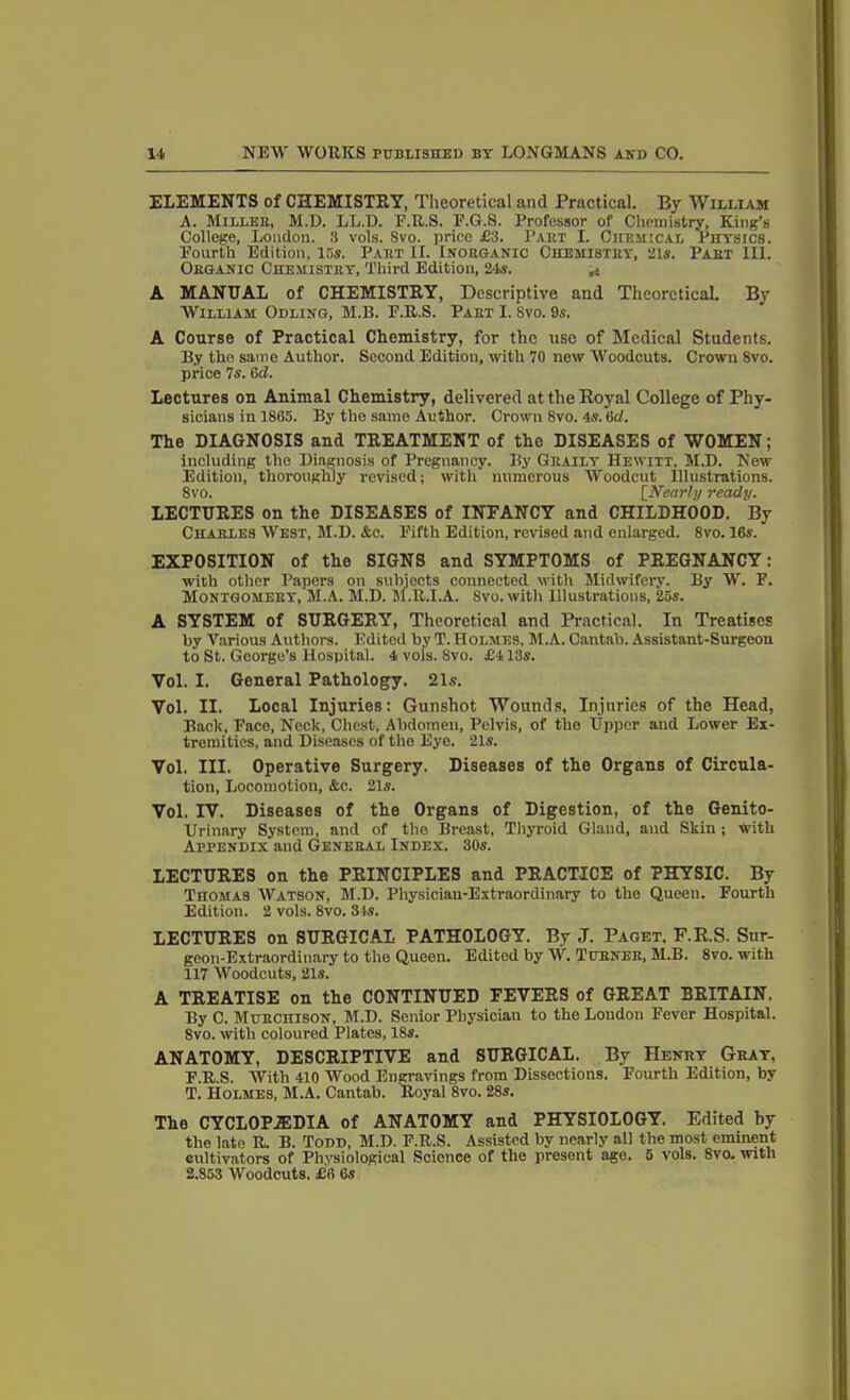 ELEMENTS of CHEMISTRY, Theoretical and Practical. Ey William A. Miller, M.D. LL.D. E.U.S. E.G.S. Professor of Chemistry, King’s College, London. 3 vols. 8vo. price £3. Part I. Chemical Physics. Pourth Edition, 15s. Part II. Inorganic Chemistry, 21s. Part III. Organic Chemistry, Third Edition, 24s. ai A MANUAL of CHEMISTRY, Descriptive and Theoretical. By William Odling, M.B. E.R.S. Part I. Svo. 9s. A Course of Practical Chemistry, for the use of Medical Students. By the same Author. Second Edition, with 70 new Woodcuts. Crown Svo. price 7s. 6d. Lectures on Animal Chemistry, delivered at the Royal College of Phy- sicians in 1865. By the same Author. Crown 8vo. 4s. tid. The DIAGNOSIS and TREATMENT of the DISEASES of WOMEN; including the Diagnosis of Pregnancy. By Graily Hewitt, M.D. New Edition, thoroughly revised; with numerous Woodcut illustrations. 8vo. [Nearly ready. LECTURES on the DISEASES of INFANCY and CHILDHOOD. By Charles West, M.D. &c. Fifth Edition, revised and enlarged. 8vo. 16s. EXPOSITION of the SIGNS and SYMPTOMS of PREGNANCY: with other Papers on subjects connected with Midwifery. By W. F. Montgomery, M.A. M.D. M.R.I.A. Svo. with Illustrations, 25s. A SYSTEM of SURGERY, Theoretical and Practical. In Treatises by Various Authors. Edited by T. Holmes, M.A. Cantab. Assistant-Surgeon to St. George’s Hospital. 4 vols. Svo. £413s. Vol. I. General Pathology. 21s. Vol. II. Local Injuries: Gunshot Wounds, Injuries of the Head, Back, Face, Neck, Chest, Abdomen, Pelvis, of the Upper and Lower Ex- tremities, and Diseases of tlio Eye. 21s. Vol. III. Operative Surgery. Diseases of the Organs of Circula- tion, Locomotion, &c. 21s. Vol. IV. Diseases of the Organs of Digestion, of the Genito- urinary System, and of the Breast, Thyroid Gland, and Skin ; with Appendix and General Index. 30s. LECTURES on the PRINCIPLES and PRACTICE of PHYSIC. By Thomas Watson, M.D. Physician-Extraordinary to the Queen. Fourth Edition. 2 vols. 8vo. 34s. LECTURES on SURGICAL PATHOLOGY. By J. Paget. F.R.S. Sur- geon-Extraordinary to the Queen. Edited by W. Turner, M.B. 8vo. with 117 Woodcuts, 21s. A TREATISE on the CONTINUED FEVERS of GREAT BRITAIN. By C. Murchison, M.D. Senior Physician to the London Fever Hospital. 8vo. with coloured Plates, 18s. ANATOMY, DESCRIPTIVE and SURGICAL. By Henry Gray, F.R.S. With 410 Wood Engravings from Dissections. Fourth Edition, by T. Holmes, M.A. Cantab. Royal 8vo. 28s. The CYCLOPEDIA of ANATOMY and PHYSIOLOGY. Edited by the late R. B. Todd, M.D. F.R.S. Assisted by nearly all the most eminent cultivators of Physiological Science of the present age. 5 vols. 8vo. with 2.853 Woodcuts. £6 6s