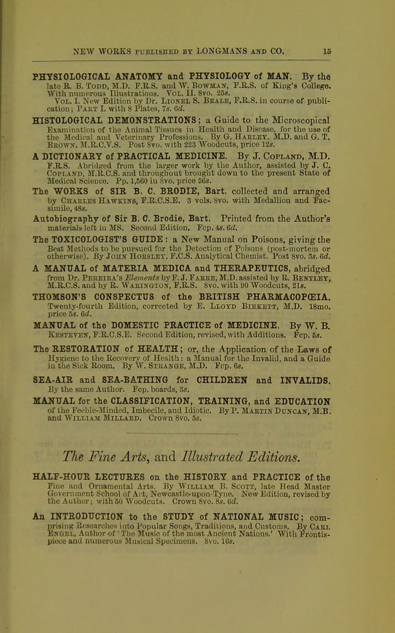 PHYSIOLOGICAL ANATOMY and PHYSIOLOGY of MAN. By the late U. B. Todd, M.D. F.R.S. and W. Bowman, E.R.S. of King’s College. With numerous Illustrations. Yol. II. 8vo. ‘25s. Vox. I. New Edition by Dr. Lionel S. Beale, F.R.S. in course of publi- cation ; I’akt I. with 8 Plates, 7s. 6d. HISTOLOGICAL DEMONSTRATIONS; a Guide to the Microscopical Examination of tho Animal Tissues in Health and Disease, for the use of the Medical and Veterinary Professions. By G. Harley, M.D. and G. T. Brown, M.R.C.Y.S. Post Svo. with 223 Woodcuts, price 12s. A DICTIONARY of PRACTICAL MEDICINE. By J. Copland, M.D. F.R.S. Abridged from the larger work by the Author, assisted by J. C. Copt.AND, M.lt.C.S. and throughout brought down to the present State of Medical Science. Pp. 1,560 in Svo. price S6s. The WORKS of SIR B. C. BRODIE, Bart, collected and arranged by Charles Hawkins, F.R.C.S.E. 3 vols. Svo. with Medallion and Fac- simile, 4Ss. Autobiography of Sir B. C. Brodie, Bart. Printed from the Author’s materials left in MS. Second Edition. Fcp. 4s. 6d. The TOXICOLOGIST’S GUIDE : a New Manual on PoisoDS, giving the Best Methods to be pursued for the Detection of Poisons (post-mortem or otherwise). By John Horsley, F.C.S. Analytical Chemist. Post Svo. 3s. 6d. A MANUAL of MATERIA MEDICA and THERAPEUTICS, abridged from Dr. Pereira’s Elements by F. J. Farre, M.D. assisted by R. Bentley, M.R.C.S. and by R. Warington, F.R.S. Svo. with 90 Woodcuts, 21s. THOMSON’S CONSPECTUS of the BRITISH PHARMACOPOEIA. Twenty-fourth Edition, corrected by E. Lloyd Birkett, M.D. 18mo. price 5s. 6d. MANUAL of the DOMESTIC PRACTICE of MEDICINE. By W. B. Kesteyen, F.R.C.S.E. Second Edition, revised, with Additions. Fcp. 6s. The RESTORATION of HEALTH; or, the Application of the Laws of Hygiene to the Recovery of Health: a Manual for the Invalid, and a Guide in the Sick Room. By W. Strange, M.D. Fcp. 6s. SEA-AIR and SEA-BATHING for CHILDREN and INVALIDS. By the same Author. Fcp. boards, 3s. MANUAL for the CLASSIFICATION, TRAINING, and EDUCATION of the Feeble-Minded, Imbecile, and Idiotic. ByP. Martin Duncan, M.B. and William Millard. Crown 8vo. 5s. The Fine Arts, and Illustrated Editions. HALF-HOUR LECTURES on the HISTORY and PRACTICE of the Fine and Ornamental Arts. By William B. Scott, late Head Master Government School of Ai t, Newcastle-upon-Tyne. Now Edition, revised by the Author; with 50 Woodcuts. Crown Svo. 8s. 6d. An INTRODUCTION to the STUDY of NATIONAL MUSIC; com- prising Researches into Popular Songs, Traditions, and Customs. By Carl Engel, Author of ‘ The Music of the most Ancient Nations.’ With Frontis- piece and numerous Musical Specimens. 8vo. 16s.