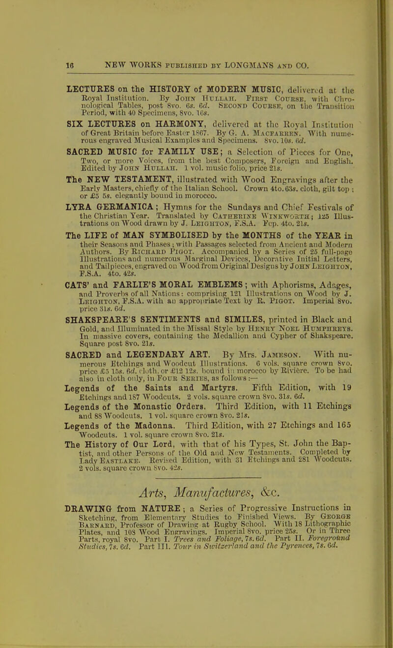 LECTURES on the HISTORY of MODERN MUSIC, delivered at the Royal Institution. By John Hull ah. First Couhse, with Chro- nological Tables, post 8vo. (is. fid. Second CouBSE, on the Transition Period, with 40 Specimens, 8vo. His. SIX LECTURES on HARMONY, delivered at the Royal Institution of Great Britain before Easter 1867. By G. A. Macearren. With nume- rous engraved Musical Examples and Specimens. 8vo. 10s. fid. SACRED MUSIC for FAMILY USE; n Selection of Pieces for One, Two, or more Voices, from the best Composers, Foreign and English. Edited by John Hullah. 1 vol. music folio, price 21s. The NEW TESTAMENT, illustrated with Wood Engravings after the Early Masters, chiefly of the Italian School. Crown 4to.63s. cloth, gilt top ; or £5 5s. elegantly bound in morocco. LYRA GERMANICA ; Hymns for the Sundays and Chief Festivals of the Christian Year. Translated by Catherine Wink wort a; 125 Illus- trations on Wood drawn by J. Leighton, F.S.A. Fop. 4to. 21s. The LIFE of MAN SYMBOLISED by the MONTHS of the YEAR in their Seasons and Phases ; with Passages selected from Ancient and Modern Authors. By Richard Pigot. Accompanied by a Series of 25 full-page Illustrations and numerous Marginal Devices, Decorative Initial Letters, and Tailpieces, engraved on Wood from Original Designs by John Leighton, P.S.A. 4to. 42s. CATS’ and FARLIE’S MORAL EMBLEMS ; with Aphorisms, Adages, and Proverbs of all Nations: comprising 121 Illustrations on Wood by J. IiEiGnTON, F.S.A. with an appropriate Text by R. Pigot. Imperial 8vo. price Sis. fid. SHAKSPEARE'S SENTIMENTS and SIMILES, printed in Black and Gold, and Illuminated in the Missal Style by Henry Noel Humphreys. In massive covers, containing the Medallion and Cypher of Shakspeare. Square post 8vo. 21s. SACRED and LEGENDARY ART. By Mrs. Jameson. With nu- merous Etchings and Woodcut Illustrations. G vols. square crown 8vo. price £5 15s. fid. cloth, or £12 12s. bound i:i morocco by RiviCre. To be had also in cloth only, in Four Series, as follows Legends of the Saints and Martyrs. Fifth Edition, with 19 Etchings and 1S7 AVoodcuts. 2 vols. square crown 8vo. 31s. 6d. Legends of the Monastic Orders. Third Edition, with 11 Etchings and 88 Woodcuts. 1 vol. square crown 8vo. 21s. Legends of the Madonna. Third Edition, with 27 Etchings and 165 Woodcuts. 1 vol. square crown 8vo. 21s. The History of Our Lord, with that of his Types, St. John the Bap- tist, and other Persons of the Old and New Testaments. Completed by Lady Eastlaice. Revised Edition, with 31 Etchings and 281 Woodcuts. 2 vols. square crown Svo. 42s. Arts, Manufactures, &c. DRAWING from NATURE ; a Series of Progressive Instructions in Sketching, from Elementary Studies to Finished Views. By George Barnard, Professor of Drawing at Rugby School. With 18 Lithographic Plates, and 108 Wood Engravings. Imperial 8vo. price 255. Or in Three Parts, royal 8vo. Part I. Trees and Foliage,*!s.Gd. Part II. Foreground Studies. Is. 6d. Part 111. Tour in Switzerland and the Pyrenees, 7s. Gd.