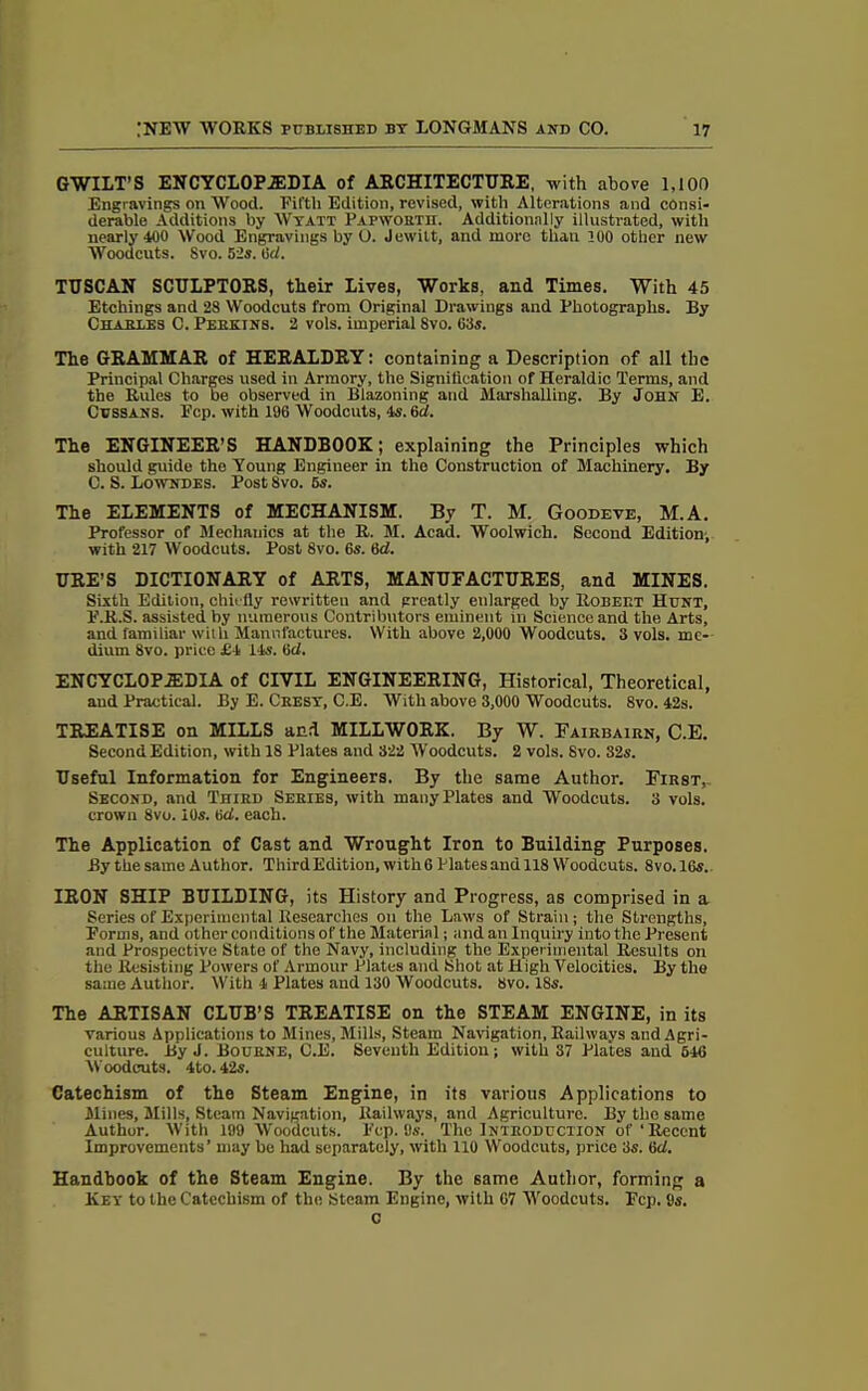 GWILT’S ENCYCLOPEDIA of ARCHITECTURE, with above 1,100 Engravings on Wood. Fifth Edition, revised, with Alterations and consi- derable Additions by Wyatt Pafworth. Additionally illustrated, with nearly 400 Wood Engravings by O. Jewilt, and more than 100 other new Woodcuts. Svo. 5is. lid. TUSCAN SCULPTORS, their Lives, Works, and Times. With 45 Etchings and 28 Woodcuts from Original Drawings and Photographs. By Chabt.es C. Perkins. 2 vols. imperial Svo. 63s. The GRAMMAR of HERALDRY: containing a Description of all the Principal Charges used in Armory, the Signification of Heraldic Terms, and the Rules to be observed in Blazoning and Marshalling. By John E. Cussans. Ecp. with 196 Woodcuts, 4s. 6cl. The ENGINEER’S HANDBOOK; explaining the Principles which should guide the Young Engineer in the Construction of Machinery. By C. S. Lowndes. Post Svo. 6s. The ELEMENTS of MECHANISM. By T. M. Goodeve, M.A. Professor of Mechanics at the R. M. Acad. Woolwich. Second Edition, with 217 Woodcuts. Post 8vo. 6s. 6d. URE’S DICTIONARY of ARTS, MANUFACTURES, and MINES. Sixth Edition, chiefly rewritten and greatly enlarged by Robeet Hunt, E.R.S. assisted by numerous Contributors eminent in Science and the Arts, and familiar with Manufactures. With above 2,000 Woodcuts. 3 vols. me- dium 8vo. price £4 14s. 6d. ENCYCLOPEDIA of CIVIL ENGINEERING, Historical, Theoretical, and Practical. By E. Chest, C.E. With above 3,000 Woodcuts. 8vo. 42s. TREATISE on MILLS and MILLWORK. By W. Fairbairn, C.E. Second Edition, with 18 Plates and 322 Woodcuts. 2 vols. Svo. 32s. Useful Information for Engineers. By the same Author. First,, Second, and Third Series, with many Plates and Woodcuts. 3 vols. crown 8vo. 10s. 6d. each. The Application of Cast and Wrought Iron to Building Purposes. By the same Author. ThirdEdition, with 6 Plates and 118 Woodcuts. 8vo. 16s. IRON SHIP BUILDING, its History and Progress, as comprised in a Series of Experimental Researches on the Laws of Strain; the Strengths, Eorms, and other conditions of the Material; and an Inquiry into the Present and Prospective State of the Navy, including the Experimental Results on the Resisting Powers of Armour Plates and Shot at High Velocities. By the same Author. With 4 Plates and 130 Woodcuts. 8vo. 18s. The ARTISAN CLUB’S TREATISE on the STEAM ENGINE, in its various Applications to Mines, Mills, Steam Navigation, Railways and Agri- culture. By J. Bourne, C.E. Seventh Edition; with 37 Plates and 646 Woodcuts. 4to. 42s. Catechism of the Steam Engine, in its various Applications to Mines, Mills, Steam Navigation, Railways, and Agriculture. By tho same Author. With 199 Woodcuts. Ecp. 9s. The Introduction of‘Recent Improvements’ may bo had separately, with 110 Woodcuts, price 3s. 6cl. Handbook of the Steam Engine. By the same Author, forming a Key to the Catechism of the Steam Engine, with 07 Woodcuts. Fcp. 9s. c