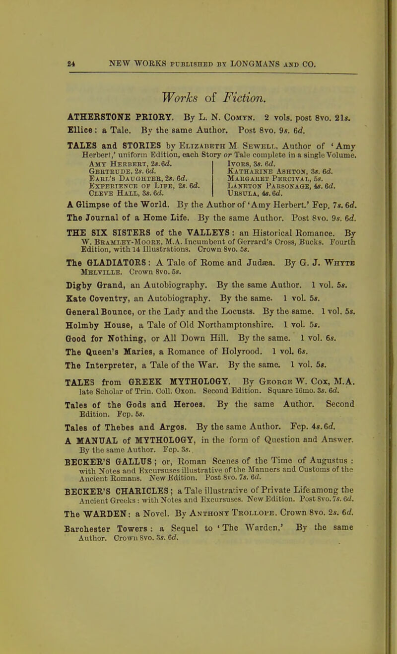 Works of Fiction, ATHERSTONE PRIORY. By L. N. Comyn. 2 vols. post 8vo. 21s. Ellice : a Tale. By the same Author. Post 8vo. 9s. 6d. TALES and STORIES by Elizabeth M Sewell, Author of ‘ Amy Herbert,’ uniform Edition, each Story or Tale complete in a single Volume. A Glimpse of the World. By the Author of‘Amy Herbert.’ Fcp. 7s. 6</. The Journal of a Home Life. By the same Author. Post 8vo. 9s. 6d. THE SIX SISTERS of the VALLEYS : an Historical Romance. By W. Bramley-Moore, M.A. Incumbent of Gerrard’s Cross, Bucks. Fourth Edition, with 14 Illustrations. Crown 8vo. 5s. The GLADIATORS : A Tale of Rome and Judasa. By G. J. Whyte Melville. Crown 8vo. 5s. Digby Grand, an Autobiography. By the same Author. 1 vol. 5s. Kate Coventry, an Autobiography. By the same. 1 vol. 5s. General Bounce, or the Lady and the Locusts. By the same. 1 vol. 5s. Holmby House, a Tale of Old Northamptonshire. 1 vol. 5s. Good for Nothing, or All Down Hill. By the same. 1 vol. 6s. The Queen’s Maries, a Romance of Holyrood. 1 vol. 6s. The Interpreter, a Tale of the War. By the same. 1 vol. 5s. TALES from GREEK MYTHOLOGY. By George W. Cox, M.A. late Scholar of Trin. Coll. Oxon. Second Edition. Square 16mo. 3s. 6d. Tales of the Gods and Heroes. By the same Author. Second Edition. Fcp. 5s. Tales of Thebes and Argos. By the same Author. Fcp. 4s. 6rf. A MANUAL of MYTHOLOGY, in the form of Question and Answer. By the same Author. Fcp. 3s. BECKER’S GALLUS; or, Roman Scenes of the Time of Augustus : with Notes and Excursuses illustrative of the Manners and Customs of the Ancient Romans. New Edition. Post 8vo. 7s. 6d. BECKER’S CHARICLES; a Tale illustrative of Private Life among the Ancient Greeks: with Notes and Excursuses. New Edition. Post Svo. 7s. ad. The WARDEN: a Novel. By Anthony Trollope. Crown 8vo. 2s. 6d. Barchester Towers : a Sequel to ‘ The Warden.’ By the same Author. Crown Svo. 3s. 6d. Amy Herbert, 2s.6<2. Gertrude, 2s. 6d. Earl’s Daughter, 2s. 6cl. Experience of Life, 2s. 6d. Cleve Hall, 3s. 6d. Ivors, 3s. 6d. Katharine Ashton, 3s. 6d. Margaret Percival, 6s. Laneton Parsonage, 4s. 6d. Ursula, 4s. ad.