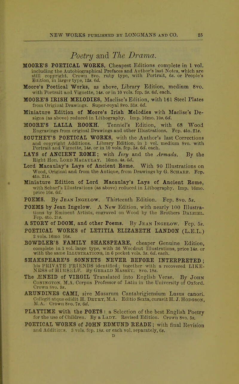 Poetry and The Drama. MOORE’S POETICAL WORKS, Cheapest Editions complete in 1 vol. including the Autobiographical Prefaces and Author’s last Notes, which are still copyright. Crown 8vo. ruby type, with Portrait, 6s. or People’s Edition, in larger type, 12s. 6d. Moore’s Poetical Works, as above, Library Edition, medium 8vo. with Portrait and Vignette, 14s. or in 10 vols. fcp. 3s. 6d. each. MOORE’S IRISH MELODIES, Maclise’s Edition, with 161 Steel Plates from Original Drawings. Super-royal 8vo. 31s. 6d. Miniature Edition of Moore’s Irish Melodies with Maclise’s De- signs (as above) reduced in Lithography. Imp. 16mo. 10s. 6d. MOORE’S LALLA ROOKH. Tenniel’s Edition, with 6S Wood Engravings from original Drawings and other Illustrations. Pep. 4to. 21s. SOUTHEY'S POETICAL WORKS, with the Author’s last Corrections and copyright Additions. Library Edition, in 1 vol. medium 8vo. with Portrait and Vignette, 14s. or in 10 vols. fcp. 3s. 6d. each. LAYS of ANCIENT ROME; with Ivry and the Armada. By the Right Hon. Lord Macaulay. 16mo. 4s. (id. Lord Macaulay’s Lays of Ancient Rome. With 90 Illustrations on Wood, Original and from the Antique, from Drawings by G. Sen are. Ecp. 4to. 21s. Miniature Edition of Lord Macaulay’s Lays of Ancient Rome, with Sckarf’s Illustrations (as above) reduced in Lithography. Imp. 16mo. price 10s. 6d. POEMS. By Jean Ingelow. Thirteenth Edition. Fcp. 8vo. 5s. POEMS by Jean Ingelow. A New Edition, with nearly 100 Illustra- tions by Eminent Artists, engraved on Wood by the Brothers Dalziel. Fcp. 4to. 21s. A STORY of DOOM, and other Poems. By Jean Ingelow. Fcp. 5s. POETICAL WORKS of LETITIA ELIZABETH LAND0N (L.E.L.) 2 vols. 16mo 10s. BOWDLER’S FAMILY SHAKSPEARE, cheaper Genuine Edition, complete in 1 vol. large type, with 36 Wocdcut Illustrations, price 14s. or with the same Illustrations, in 6 pocket vols. 3s. (id. each. SHAKSPEARE’S SONNETS NEVER BEFORE INTERPRETED ; his PRIVATE FRIENDS identified; together with a recovered LIKE- NESS of HIMSELF. By Gerald Massey. 8vo. 18s. The IENEID of VIRGIL Translated into English Verse. By John Conington. M.A. Corpus Professor of Latin in the University of Oxford. Crown 8vo. 9s. ARUNDINES CAMI, sive Musarum Cantahrigiensium Lusus canori. Collegit atque edidit H. Drury, M.A. Editio Sexta, curavit H. J. Hodgson, M.A. Crown 8vo. 7s. 6d. PLAYTIME with the POETS : a Selection of the best English Poetry for the use of Children. By a Lady. Revised Edition. Crown Svo. 5s. POETICAL WORKS of JOHN EDMUND READE; with final Revision and Additions. 3 vols. fcp. 18s. or each vol. separately, Gs. D