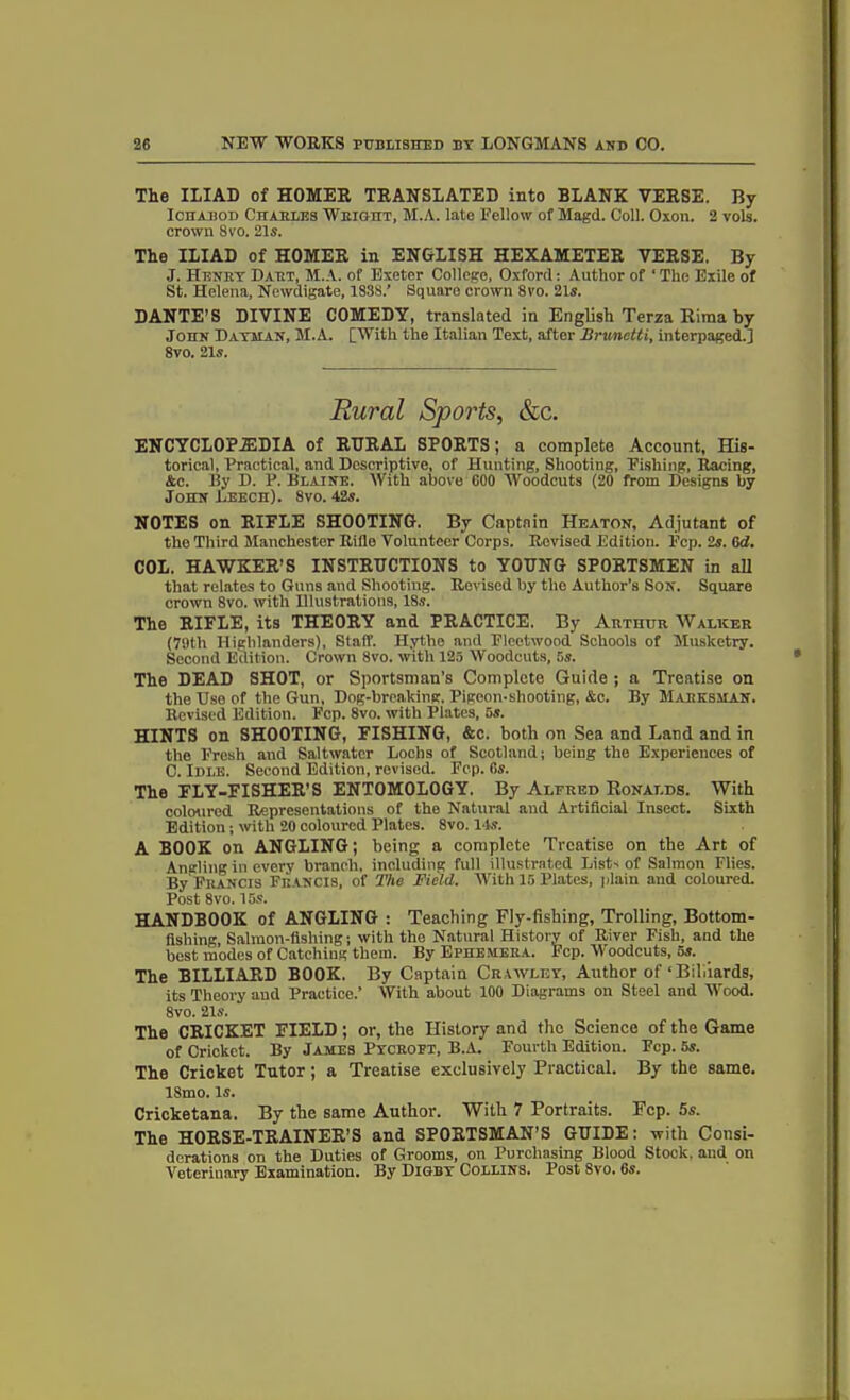 The ILIAD of HOMER TRANSLATED into BLANK VERSE. By Ichabod Charles Weight, M.A. late Fellow of Magd. Coll. Oxon. 2 vols. crown 8vo. 21s. The ILIAD of HOMER in ENGLISH HEXAMETER VERSE. By J. Henry Daet, M.A. of Exeter College, Oxford: Author of ‘ The Exile of St. Helena, Newdigate, 1838.’ Square crown 8vo. 21s. DANTE’S DIVINE COMEDY, translated in English Terza Riraa by John Dayman, M.A. [With the Italian Text, after Brxmctti, interpaged.] 8vo. 21s. Rural Sports, &c. ENCYCLOPAEDIA of RURAL SPORTS; a complete Account, His- torical, Practical, and Descriptive, of Hunting, Shooting, Fishing, Racing, &c. By D. P. Blaine. With above 600 Woodcuts (20 from Designs by John Leech). 8vo. 42s. NOTES on RIFLE SHOOTING. By Captain Heaton, Adjutant of the Third Manchester Riilo Volunteer Corps. Revised Edition. Fcp. 2s. 6d. COL. HAWKER’S INSTRUCTIONS to YOUNG SPORTSMEN in all that relates to Guns and Shooting. Revised by the Author’s Son. Square crown 8vo. with Ulustrations, 18s. The RIFLE, its THEORY and PRACTICE. By Arthur Walker (79th Highlanders), Staff. Hythe and Fleetwood Schools of Musketry. Second Edition. Crown 8vo. with 125 Woodcuts, 5s. The DEAD SHOT, or Sportsman’s Complete Guide ; a Treatise on the Use of the Gun, Dog-breaking. Pigeon-shooting, &c. By Marksman. Revised Edition. Fcp. 8vo. with Plates, 5s. HINTS on SHOOTING, FISHING, &c. both on Sea and Land and in the Fresh and Saltwater Lochs of Scotland; being the Experiences of 0. Idle. Second Edition, revised. Fcp. 6s. The FLY-FISHER’S ENTOMOLOGY. By Alfred Ronalds. With coloured Representations of the Natural and Artificial Insect. Sixth Edition; with 20 coloured Plates. 8vo. 14s. A BOOK on ANGLING; being a complete Treatise on the Art of Angling in every branch, including full illustrated Lists of Salmon Flies. By Francis Francis, of The Field. With 15 Plates, plain and coloured. Post 8vo. 15s. HANDBOOK of ANGLING : Teaching Fly-fishing, Trolling, Bottom- fishing, Salmon-fishing; with the Natural History of River Fish, and the best modes of Catching them. By Ephemera. Fcp. Woodcuts, 5s. The BILLIARD BOOK. By Captain Crawley, Author of ‘Bihiards, its Theory and Practice.’ With about 100 Diagrams on Steel and Wood. 8vo. 21s. The CRICKET FIELD ; or, the History and the Science of the Game of Cricket. By James Pycropi, B.A. Fourth Edition. Fcp. 5s. The Cricket Tutor; a Treatise exclusively Practical. By the same. ISmo. Is. Cricketana. By the same Author. With 7 Portraits. Fcp. 5s. The HORSE-TRAINER’S and SPORTSMAN'S GUIDE: with Consi- derations on the Duties of Grooms, on Purchasing Blood Stock, and on Veterinary Examination. By Digby Collins. Post 8vo. 6s.