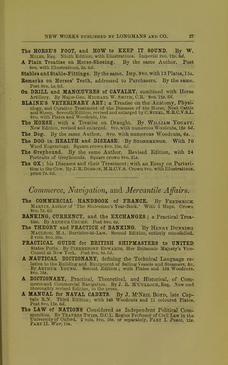 The HORSE’S FOOT, and HOW to KEEP IT SOUND. By W. Miles, Esq. Ninth Edition, with Illustrations. Imperial Svo. 12s. 6d. A Plain Treatise on Horse-Shoeing. By the same Author. Post Svo. with Illustrations, 2s. 6d. Stables and Stable-Fittings. Bythesame. Imp. 8vo. with 13Plates, 15s. Remarks on Horses’ Teeth, addressed to Purchasers. By the same. Post Svo. Is. 6d. On DRILL and MANOEUVRES of CAVALRY, combined with Horse Artillery. By Major-Gen. Michael W. Smith, C.B. 8vo. 12s. 6d. BLAINE’S VETERINARY ART ; a Treatise on the Anatomy, Physi- ology, and Curative Treatment of the Diseases of the Horse, Neat Cattle and Sheep. SeventhjEdition, revised and enlarged by C. Steel, M.R.C.V.S.L. Svo. with Plates and Woodcuts, ISs. The HORSE: with a Treatise on Draught. By William Youatt. New Edition, revised and enlarged. 8vo. with numerous Woodcuts, 12s. Gd. The Dog. By the same Author. 8vo. with numerous Woodcuts, 6s. The DOG in HEALTH and DISEASE. By Stonehenge. With 70 Wood Engravings. Square crown Svo. 10s. 6d. The Greyhound. By the same Author. Revised Edition, with 24 Portraits of Greyhounds. Square crown 8vo. 21s. The OX ; his Diseases and their Treatment: with an Essay on Parturi- tion in the Cow. By J. R. Dobson, M.R.C.V.S. Crown 8vo. with Illustrations, price 7s. Gd. Commerce, Navigation, and Mercantile Affairs. The COMMERCIAL HANDBOOK of FRANCE. By Frederick Martin, Author of ‘ The Statesman’s Year-Book.’ With 3 Maps. Crown 8vo. 7s. Gd. BANKING, CURRENCY, and the EXCHANGES ; a Practical Trea- tise. By Arthur Crump. Post Svo. 6s. The THEORY and PRACTICE of BANKING. By Henry Dunning Macleod, M.A. Barrister-at-Law. Second Edition, entirely remodelled. 2 vols. 8vo. 30s. PRACTICAL GUIDE for BRITISH SHIPMASTERS to UNITED States Ports. By Pierrepont Edwards, Her Britannic Majesty’s Vice- Consul at New York. Post 8vo. Ss. Gd. A NAUTICAL DICTIONARY, defining the Technical Language re- lative to the Building and Equipment of SailingVessels and Steamers, Ac. By Arthur Young. Second Edition ; with Plates and 150 Woodcuts. 8vo. 18s. A DICTIONARY, Practical, Theoretical, and Historical, of Com- merceand Commercial Navigation. By J. fi. M'Culloch, Esq. New and thoroughly revised Edition, in the press. A MANUAL for NAVAL CADETS. By J. M'Neil Boyd, late Cap- tain R.N. Third Edition; with 240 Woodcuts and 11 coloured Plates. Post 8vo. 12s. Gd. The LAW of NATIONS Considered ns Independent Political Com- munities. By Travers Twiss, D.O.L. Regius Professor of Civil Law in the University of Oxford. 2 vols. Svo. 30s. or separately, Part I. Peace, 12s. Part II. War, 18s.
