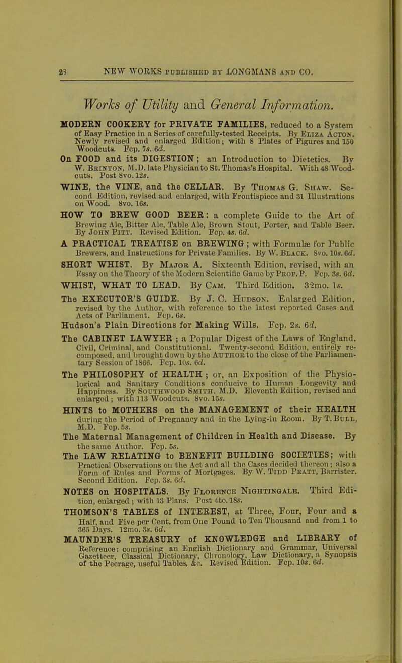 Works of Utility and General Information. MODERN COOKERY for PRIVATE FAMILIES, reduced to a System of Easy Practice in a Series of carefully-tested Receipts. By Eliza Acton. Newly revised and enlarged Edition; with 8 Plates of Figures and 150 Woodcuts. Ecp. Is. 6d. On FOOD and its DIGESTION; an Introduction to Dietetics. By W. Brinton, M.D. late Physician to St. Thomas’s Hospital. With 48 Wood- cuts. Post 8vo. 12s. WINE, the VINE, and the CELLAR. By Thomas G. Shaw. Se- cond Edition, revised and enlarged, with Frontispiece and 31 Illustrations on Wood. 8vo. 16s. HOW TO BREW GOOD BEER: a complete Guide to the Art of Brewing Ale, Bitter Ale. Table Ale, Brown Stout, Porter, and Table Beer. By John Pitt. Revised Edition. Fcp. 4s. 6d. A PRACTICAL TREATISE on BREWING ; with Formula! for Public Brewers, and Instructions for Private Families. By W. Black. 8vo. 10s. 6d. SHORT WHIST. By Major A. Sixteenth Edition, revised, with an Essay on the Theory of the Modern Scientific Game by Prop. P. Fcp. 3s. Gcl. WHIST, WHAT TO LEAD. By Cam. Third Edition. 32mo. Is. The EXECUTOR’S GUIDE. By J. C. Hudson. Enlarged Edition, revised by the Author, with reference to the latest reported Cases and Acts of Parliament. Fcp. 6s. Hudson’s Plain Directions for Making Wills. Fcp. 2s. 6(l. The CABINET LAWYER ; a Popular Digest of the Laws of England, Civil, Criminal, and Constitutional. Twenty-second Edition, entirely re- composed. and brought down by the Author to the close of the Parliamen- tary Session of 1866. Fcp. 10s. 6d. The PHILOSOPHY of HEALTH ; or, an Exposition of the Physio- logical and Sanitary Conditions conducive to Human Longevity and Happiness. By Southwood Smith, M.D. Eleventh Edition, revised and enlarged ; with 113 Woodcuts. 8vo. 15s. HINTS to MOTHERS on the MANAGEMENT of their HEALTH during the Period of Pregnancy and in the Lying-in Room. By T.Bull, M.D. Fcp. 5s. The Maternal Management of Children in Health and Disease. By the same Author. Fcp. 5s. The LAW RELATING to BENEFIT BUILDING SOCIETIES; with Practical Observations on the Act and all the Cases decided thereon ; also a Form of Rules and Forms of Mortgages. By W. Tidd Pratt, Barrister. Second Edition. Fcp. 3s. 6d. NOTES on HOSPITALS. By Florence Nightingale. Third Edi- tion, enlarged ; with 13 Plans. Post 4to. 18s. THOMSON’S TABLES of INTEREST, at Three, Four, Four and a Half, and Five per Cent, from One Pound to Ten Thousand and from 1 to 365 Days. 12mo. 8s. 6d. MAUNDER’S TREASURY of KNOWLEDGE and LIBRARY of Reference: comprising an English Dictionary and Grammar, Universal Gazetteer, Classical Dictionary, Chronology, Law Dictionary, a Synopsis of the Peerage, useful Tables, &c. Revised Edition. Ecp. 105. Gd.