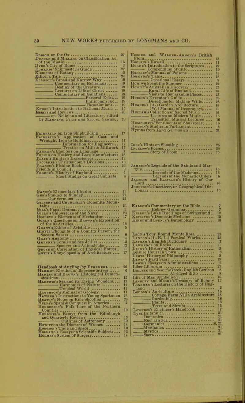 Dobson on the Ox Duncan and Millard on Classification, &c. of the Idiotic Dvbk’s City of Rome Edwards’ Shmmaster’s Guide Elements of Botany Ellice, a Tale Ellicott’s Broad and Narrow Way Commentary on Ephesians Destiny of the Creature Lectures on Life of Christ Commentary on Galatians Pastoral Epist... Philippians, Ac.. Thessalonians... Enobl’s Introduction to National Music .. Essays and Reviews on Religion and Literature, edited by Manning, First and Second Series.. Fairrairn on Iron Shipbuilding Fairuairn’s Application of Cast and Wrought Iron to Building Information for Engineers... Treatise on Mills A Mill work Farrar’s Chapters on Language Fblkin on Hosiery and Lacc Manufactures Flack’s Hunter's Experiences Ffoulkks’s Christendom’s Divisions Francis’s Fishing Book Friends in Council Froude’s History of England Short Studies on Great Subjects Ganot’s Elementary Physics Gee's Sunday to Sunday Our Sermons Gilbert and Church ill's Dolomite Moun- tains Gill’s Papal Drama Gilly’s Shipwrecks of the Navy Ooodkvk'b Elements of Mechanism Gorlk’s Questions on Browne’s Exposition of the 39 Articles Grant's Ethics of Aristotle Graver Thoughts of a Country Parson, the Second Series Gray’s Anatomy Greene’s Corals and Sea Jellies Sponges and Anim&lcultB Gkoye on Correlation of Physical Forces.. Gwilt’s Encyclopedia of Architecture .... Handbook of Angling, by Ephemera Hare on Election of Representatives Harley and Brown’s Histological Demon- strations ELartwio's Sea and its Living Wonders.... Harmonies of Nature Tropical World Haughton’s Manual of Geology Hawker’s Instructions to Young Sportsmen Heaton’s Notes on Rifle Shooting Helps’s Spanish Conquest in America Henderson’s Folk-Lore of the Northern Counties Hkrsckbl’s EsBnys from the Edinburgh and Quarterly Reviews Outlines of Astronomy Hewitt on the Diseases of Women Hodoson’s Time aud Space Holland's Essays on Scientific Subjects.... Holmes’s System of Surgery 27 15 2 27 13 24 19 19 19 19 19 19 19 19 15 20 20 17 17 17 17 7 18 12 5r0 2G 9 1 8 11 22 22 23 3 23 17 18 5 8 11 12 12 11 17 26 6 15 12 12 12 11 26 26 2 10 13 10 14 10 13 14 Hooker and Walker-Arnott’s British Flora 13 Hopkins’s Hawaii n Horne’s Introduction to the Scriptures .... 19 Compendium of ditto 19 Horsley’s Manual of Poisons 15 Hoskyns’s Talpa 18 Occasional Essays 9 How we Spent the Summer 22 Howitt's Australian Discovery' 23 Rural Life of Englund 23 Visits to Remarkable Places 23 Hudson’s Executor’s Guide 28 Directions for Making Wills 28 Huohes’s (A.) Garden Architecture 18 (W.) Manual of Geography^ 11 Hullah’s Collection of Sacred Music 16 Lectures on Modern Music 16 Transition Musical Lectures 16 Humphreys’ Sentiments of Shakspeare .... 16 Hutton’s Studies in Parliament 8 Hymns from Lyra Germanica 2>1 Idle’s Hints on Shooting 26 Inoelow’s Poems 25 Story of Doom 25 Jameson's Legends of the Saints and Mar- tyrs 16 Legends of the Madonna 16 Legends of the Monastic Orders 16 Jameson and Easti.ake’s History of Our Lord 16 Johnston’s Gazetteer,or Geographical Dic- tionary 10 Kalisch’s Commentary on the Bible 7 Hebrew Grammar 7 Keiler's Lnkc Dwellings of Switzerland.. 12 Kkstkvkn’s Domestic Medicine 15 Kirhy and Spence’s Entomology 13 Lady’s Tour Round Monte Ro6a 23 Landon’s(L. E. L.) Poetical Works 25 Latham’s English Dictionary 7 Lawrence on Rocks 11 Lecky’s History of Rationalism 3 Leisure Hours m Town 8 Lewes’ History of Philosophy 3 Lewin’s Fasti Sacri 19 Lewis’s Essays on Administrations 6 Liber Librorum 22 Liddell and Scott's Greek-English Lexicon 8 Abridged ditto 8 Life of Man Symbolised 16 Lindley and Moore’s Treasury of Botany 13 Lonoman’s Lectures on the History of Eng- land 2 Loudon’s Agriculture 18 Cottage,Farm,Villa Architecture 18 Gardening 18 —Plants 13 Trees and Shrubs 13 Lowndes’s Engineer’s Handbook 17 Lyra Britunnica 21 Domestica 21 Eucharistica 21 Germanica 16,21 Messianica 21 Mystica Sacra • 21