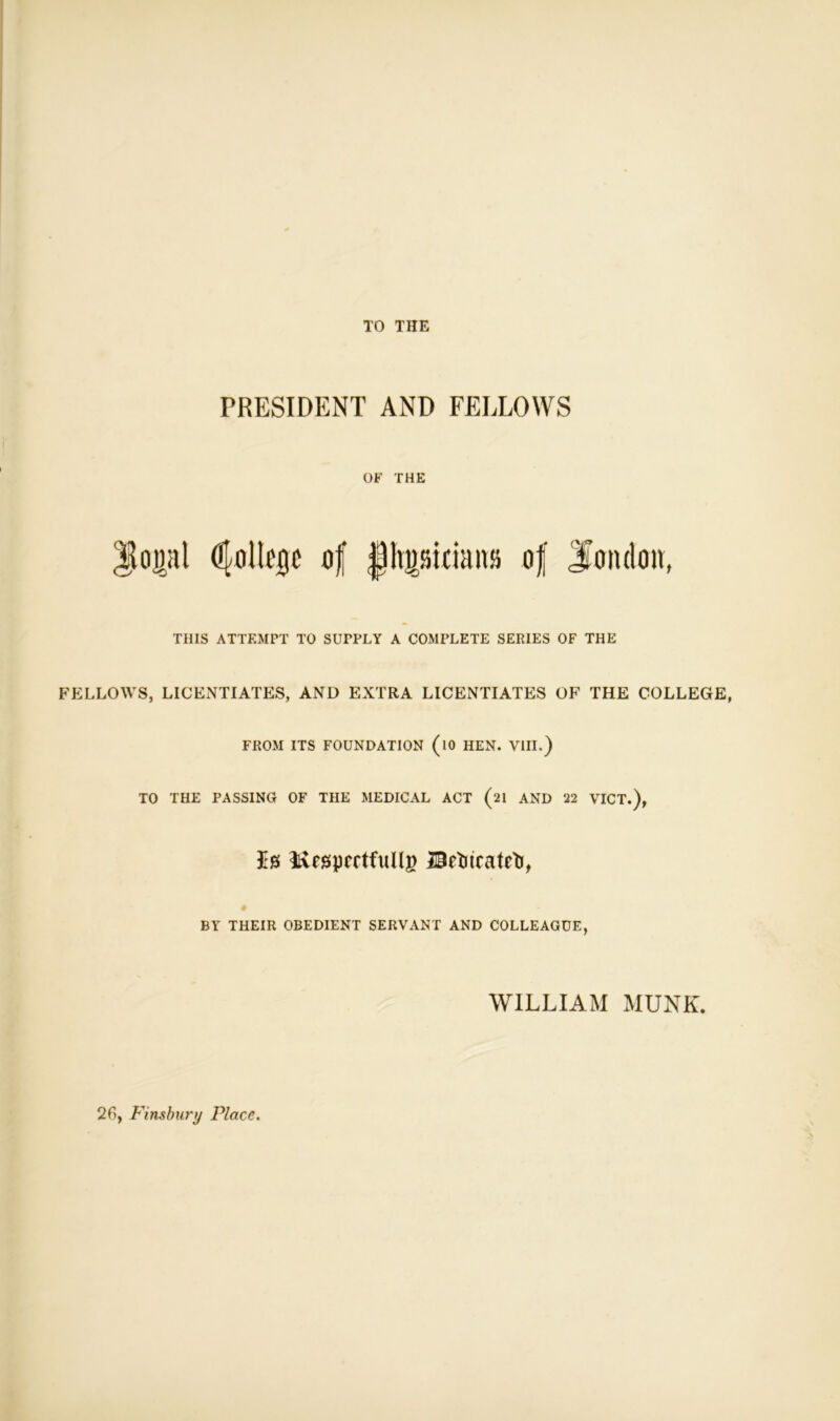 TO THE PRESIDENT AND FELLOWS OF THE |loi)al dfoltegc of |hpidatt» of J’oiuloa, THIS ATTEMPT TO SUPPLY A COMPLETE SERIES OF THE FELLOWS, LICENTIATES, AND EXTRA LICENTIATES OF THE COLLEGE, FROM ITS FOUNDATION (lO HEN. VIII.) TO THE PASSING OF THE MEDICAL ACT (21 AND 22 VICT.), Is itvesprctfuRg Bftncatctj, BY THEIR OBEDIENT SERVANT AND COLLEAGUE, WILLIAM MUNK. 2f>, Finsbury Place.