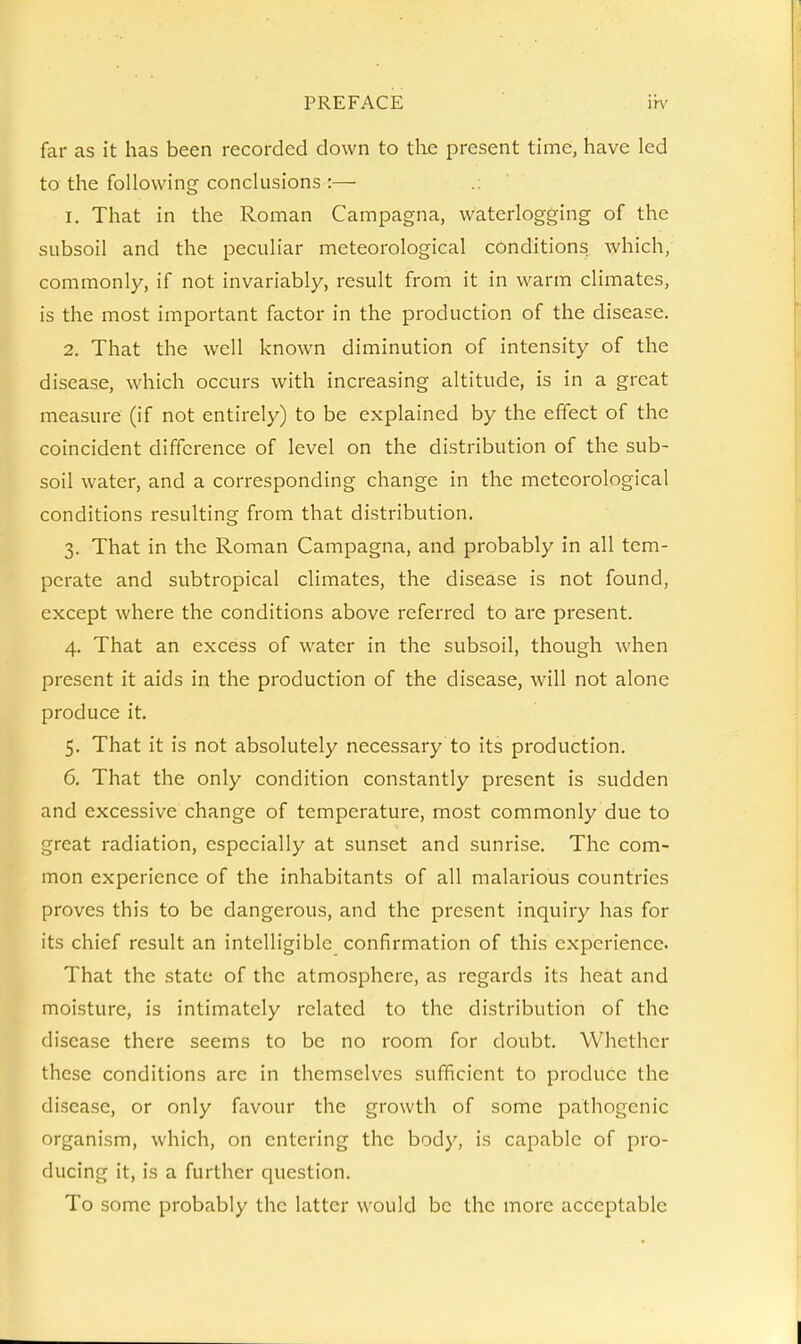far as it has been recorded down to the present time, have led to the following conclusions :— 1. That in the Roman Campagna, waterlogging of the subsoil and the peculiar meteorological condition^ which, commonly, if not invariably, result from it in warm climates, is the most important factor in the production of the disease. 2. That the well known diminution of intensity of the disease, which occurs with increasing altitude, is in a great measure (if not entirely) to be explained by the effect of the coincident difference of level on the distribution of the sub- soil water, and a corresponding change in the meteorological conditions resulting from that distribution. 3. That in the Roman Campagna, and probably in all tem- perate and subtropical climates, the disease is not found, except where the conditions above referred to are present. 4. That an excess of water in the subsoil, though when present it aids in the production of the disease, will not alone produce it. 5. That it is not absolutely necessary to its production. 6. That the only condition constantly present is sudden and excessive change of temperature, most commonly due to great radiation, especially at sunset and sunrise. The com- mon experience of the inhabitants of all malarious countries proves this to be dangerous, and the present inquiry has for its chief result an intelligible confirmation of this experience. That the state of the atmosphere, as regards its heat and moisture, is intimately related to the distribution of the disease there seems to be no room for doubt. Whether these conditions are in themselves sufficient to produce the disease, or only favour the growth of some pathogenic organism, which, on entering the body, is capable of pro- ducing it, is a further question. To some probably the latter would be the more acceptable
