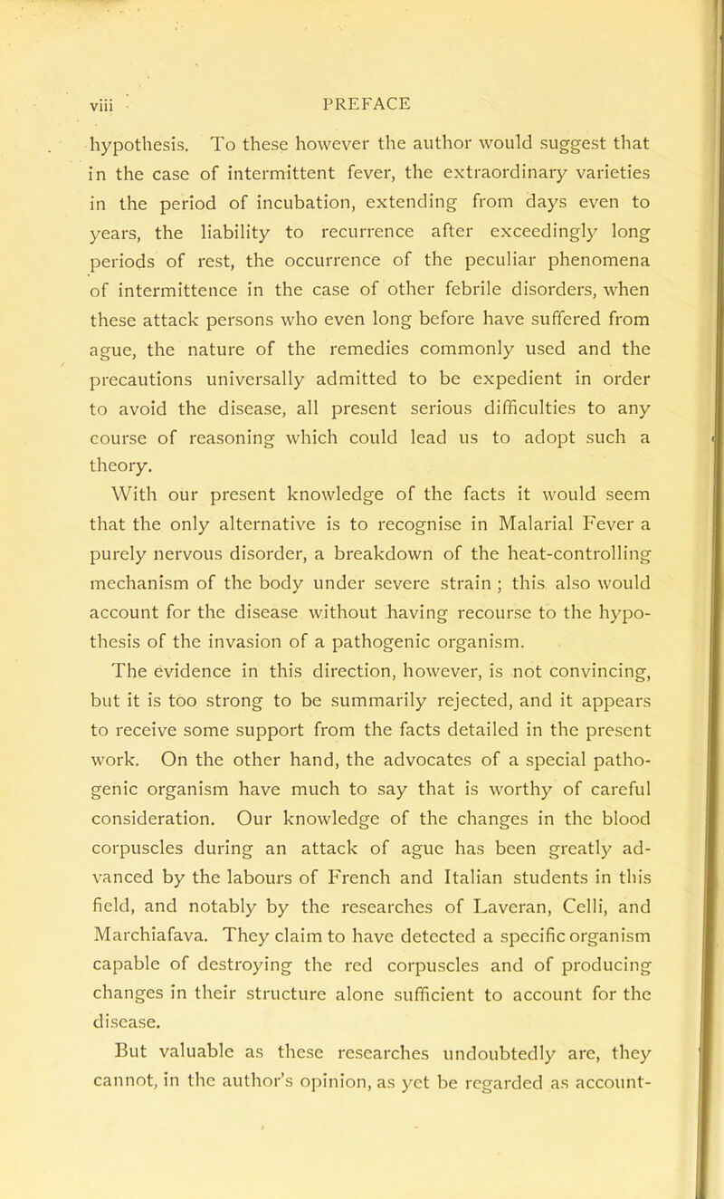 hypothesis. To these however the author would suggest that in the case of intermittent fever, the extraordinary varieties in the period of incubation, extending from days even to years, the habihty to recurrence after exceeding!}^ long periods of rest, the occurrence of the peculiar phenomena of intermittence in the case of other febrile disorders, when these attack persons who even long before have suffered from ague, the nature of the remedies commonly used and the precautions universally admitted to be expedient in order to avoid the disease, all present serious difficulties to any course of reasoning which could lead us to adopt such a theory. With our present knowledge of the facts it would seem that the only alternative is to recognise in Malarial Fever a purely nervous disorder, a breakdown of the heat-controlling mechanism of the body under severe strain ; this also would account for the disease without having recourse to the hypo- thesis of the invasion of a pathogenic organism. The evidence in this direction, however, is not convincing, but it is too strong to be summarily rejected, and it appears to receive some support from the facts detailed in the present work. On the other hand, the advocates of a special patho- genic organism have much to say that is worthy of careful consideration. Our knowledge of the changes in the blood corpuscles during an attack of ague has been greatly ad- vanced by the labours of French and Italian students in this field, and notably by the researches of Laveran, Celli, and Marchiafava. They claim to have detected a specific organism capable of destroying the red corpuscles and of producing changes in their structure alone sufficient to account for the disease. But valuable as these researches undoubtedly are, they cannot, in the author's opinion, as yet be regarded as account-