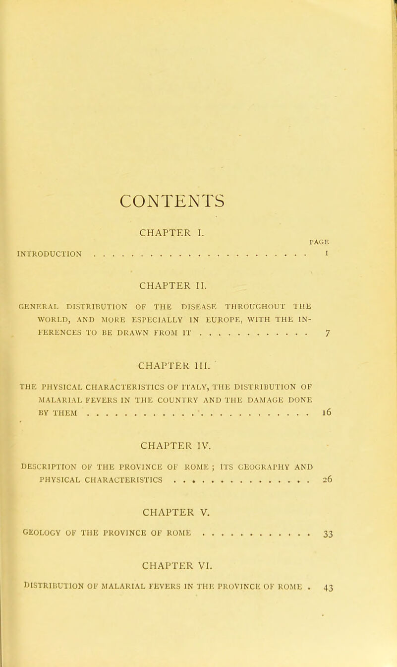 CONTENTS CHAPTER I. PAGE INTRODUCTION I CHAPTER II. GENERAL DISTRIBUTION OF THE DISEASE THROUGHOUT THE WORLD, AND MORE ESPECIALLY IN EUROPE, WITH THE IN- KERENCES TO BE DRAWN FROM IT 7 CHAPTER III. THE PHYSICAL CHARACTERISTICS OF ITALY, THE DISTRIBUTION OF MALARIAL FEVERS IN THE COUNTRY AND THE DAMAGE DONE BY THEM 16 CHAPTER IV. DESCRIPTION OF THE PROVINCE OF ROME ; ITS GEOGRAPHY AND PHYSICAL CHARACTERISTICS 26 CHAPTER V. GEOLOGY OF THE PROVINCE OF ROME 33 CHAPTER VI. r)ISTRlBUTlON OF MALARIAL FEVERS IN THE PROVINCE OF ROME . 43