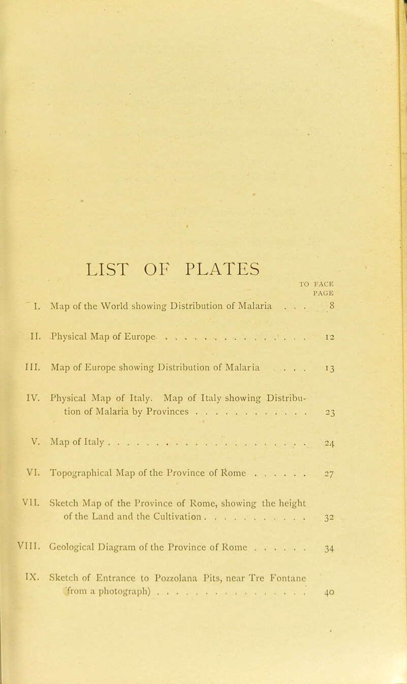 LIST OF PLATES lO VACK I'AGli 'I. Map of the World showing Distribution of Malaria ... 8 II. Physical Map of Europe 12 III. Map of Europe showing Distribution of Malaria ... 13 IV. Physical Map of Italy. Map of Italy showing Distribu- tion of Malaria by Provinces 23 V. Map of Italy 24 VI. Topographical Map of the Province of I^ome 27 VII. Sketch Map of the Province of Rome, showing the height of the Land and the Cultivation 32 VIII. Geological Diagram of the Province of Rome 34 IX. Sketch of Entrance to Pozzolana Pits, near Tre Fontanc from a photograph) 40