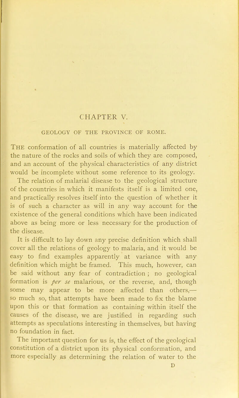 GEOLOGY OF THE PROVINCE OF ROME. The conformation of all countries is materially affected by the nature of the rocks and soils of which they are composed, and an account of the physical characteristics of any district would be incomplete without some reference to its geology. The relation of malarial disease to the geological structure of the countries in which it manifests itself is a limited one, and practically resolves itself into the question of whether it is of such a character as will in any way account for the existence of the general conditions which have been indicated above as being more or less necessary for the production of the disease. It is difficult to lay down any precise definition which shall cover all the relations of geology to malaria, and it would be easy to find examples apparently at variance with any definition which might be framed. This much, however, can be said without any fear of contradiction ; no geological formation is per se malarious, or the reverse, and, though some may appear to be more affected than others,— so much so, that attempts have been made to fix the blame upon this or that formation as containing within itself the causes of the disease, we are justified in regarding such attempts as speculations interesting in themselves, but having no foundation in fact. The important question for us is, the effect of the geological constitution of a district upon its physical conformation, and more especially as determining the relation of water to the D