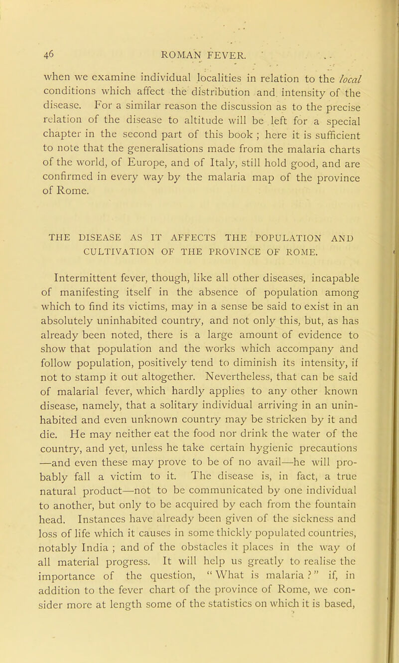 when we examine individual localities in relation to the local conditions which affect the distribution and. intensity of the disease. For a similar reason the discussion as to the precise relation of the disease to altitude will be left for a special chapter in the second part of this book ; here it is sufficient to note that the generalisations made from the malaria charts of the world, of Europe, and of Italy, still hold good, and are confirmed in every way by the malaria map of the province of Rome. THE DISEASE AS IT AFFECTS THE POPULATION AND CULTIVATION OF THE PROVINCE OF ROME. Intermittent fever, though, like all other diseases, incapable of manifesting itself in the absence of population among which to fmd its victims, may in a sense be said to exist in an absolutely uninhabited country, and not only this, but, as has already been noted, there is a large amount of evidence to show that population and the works which accompany ind follow population, positively tend to diminish its intensity, if not to stamp it out altogether. Nevertheless, that can be said of malarial fever, which hardly applies to any other known disease, namely, that a solitary individual arriving in an unin- habited and even unknown country may be stricken by it and die. He may neither eat the food nor drink the water of the country, and yet, unless he take certain hygienic precautions —and even these may prove to be of no avail—he will pro- bably fall a victim to it. The disease is, in fact, a true natural product—not to be communicated by one individual to another, but only to be acquired by each from the fountain head. Instances have already been given of the sickness and loss of life which it causes in some thickly populated countries, notably India ; and of the obstacles it places in the way of all material progress. It will help us greatly to realise the importance of the question,  What is malaria } if, in addition to the fever chart of the province of Rome, we con- sider more at length some of the statistics on which it is based,