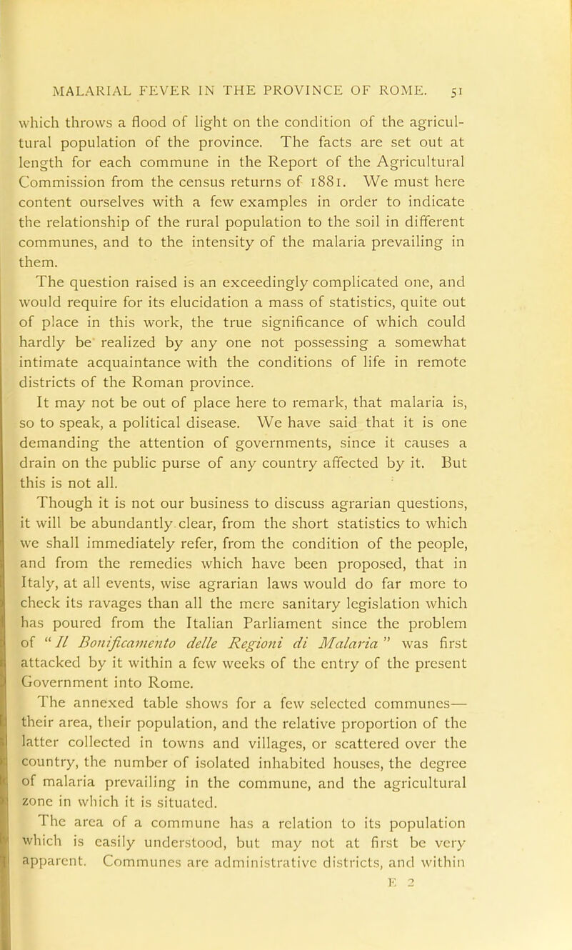 which throws a flood of h'ght on the condition of the agricul- tural population of the province. The facts are set out at length for each commune in the Report of the Agricultural Commission from the census returns of 1881. We must here content ourselves with a few examples in order to indicate the relationship of the rural population to the soil in different communes, and to the intensity of the malaria prevailing in them. The question raised is an exceedingly complicated one, and would require for its elucidation a mass of statistics, quite out of place in this work, the true significance of which could hardly be realized by any one not possessing a somewhat intimate acquaintance with the conditions of life in remote districts of the Roman province. It may not be out of place here to remark, that malaria is, so to speak, a political disease. We have said that it is one demanding the attention of governments, since it causes a drain on the public purse of any country affected by it. But this is not all. Though it is not our business to discuss agrarian questions, it will be abundantly clear, from the short statistics to which we shall immediately refer, from the condition of the people, and from the remedies which have been proposed, that in Italy, at all events, wise agrarian laws would do far more to check its ravages than all the mere sanitary legislation which has poured from the Italian Parliament since the problem of // Bonificarnento delle Regioni di Malaria'^ was first attacked by it within a few weeks of the entry of the present Government into Rome. The annexed table shows for a few selected communes— their area, their population, and the relative proportion of the latter collected in towns and villages, or scattered over the country, the number of isolated inhabited hou.ses, the degree of malaria prevailing in the commune, and the agricultural zone in which it is situated. The area of a commune has a relation to its population which is easily understood, but may not at first be very apparent. Communes are administrative districts, and within