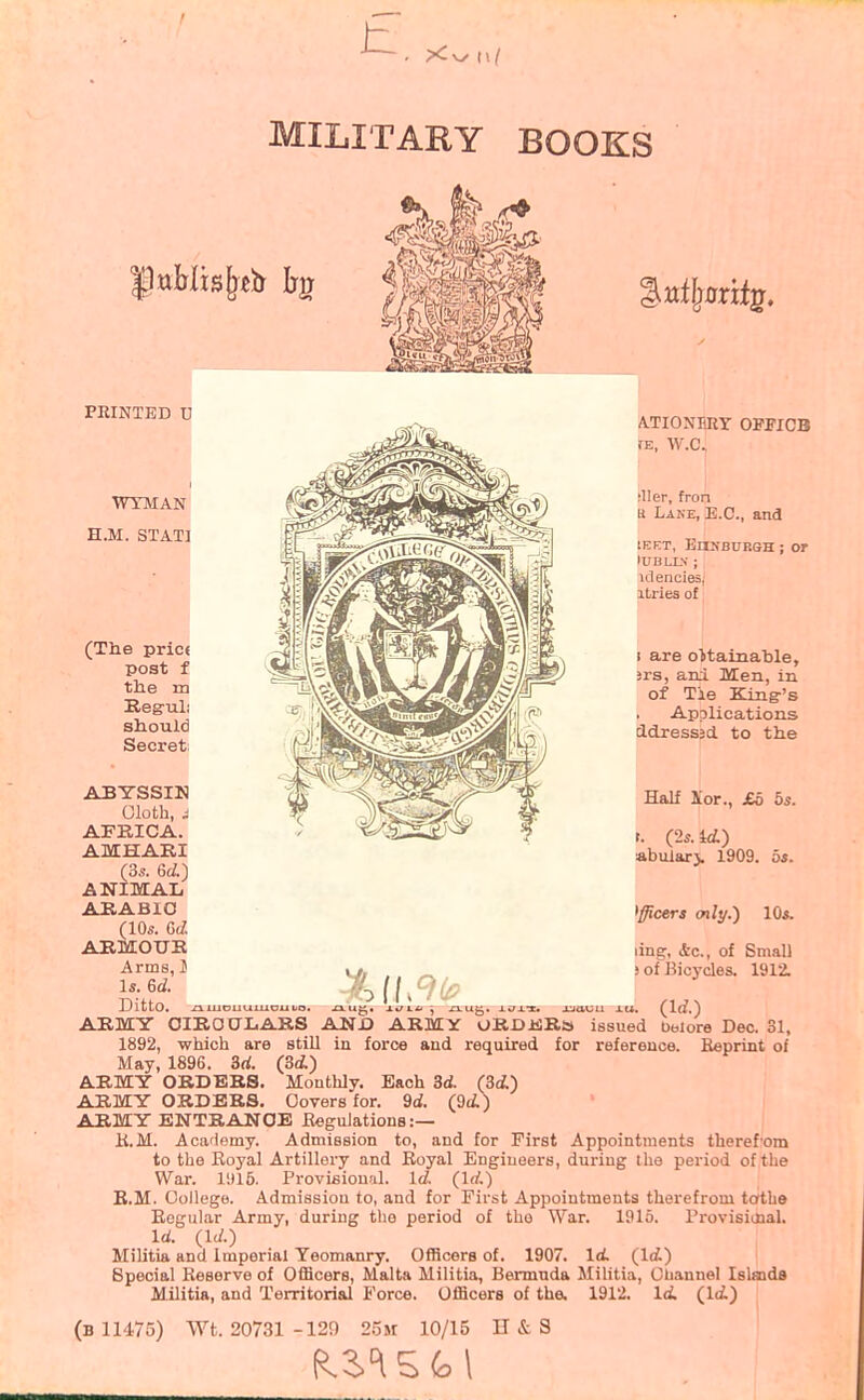 FEINTED U WYMAN H.M. STATI (The pric< post f the m Eeguli should Secret; ABYSSIN Oloth, i AFRICA. AMHABI (3s. 6rf.) ANIMAL AHABIO (10s. ARMOTJE Arms, J Is. 6d. Ditto. ^ ATIONIiRT OPFICB IE, W.C. iller, fron u Lane, B.C., and lEET, EnNBURSH; Of lUBLLV ; itlencies, itries of 1 are obtainable, jrs, ani Men, in of Tie King's Applications cldress3d. to the Half iLor., £5 bs. r. (2s. td) abiUar> 1909. 5*. Officers only.') 10s. ling, drc, of Small ) of Bicycles. 1912. ARMY OIRO0I4ABS AN JO ARMY ORDifiRa issued belore Dec. 31, 1892, which are still in force and required for reference. Beprint of May, 1896. 3rf. (3<i) ARMY ORDERS. Monthly. Each id. (3d) ARMY ORDERS, Covers for. 9oi. (9(i) ARMY ENTRANCE BeguJations :— K.M. Academy. Admission to, and for First Appointments theref'om to tlie Boyal Artillery and Royal Engineers, during Ihe period of the War. 1915. Provifiiou.'il. Id. (Irf.) E.M. College. Admission to, and for First Appointments therefrom toths Eogular Army, during the period of the War. 1915. Provisiiaal. Id. (Id.) Militia and imperial Yeomanry. Officers of. 1907. \d. (let) Special Keserve of Officers, Malta Militia, Bermuda Militia, Oliannel Islmds Militia, and Territorial Force. Officers of the. 1912. Id. (\d.) (b 11475) Wt. 20731 -129 25m 10/15 H&S