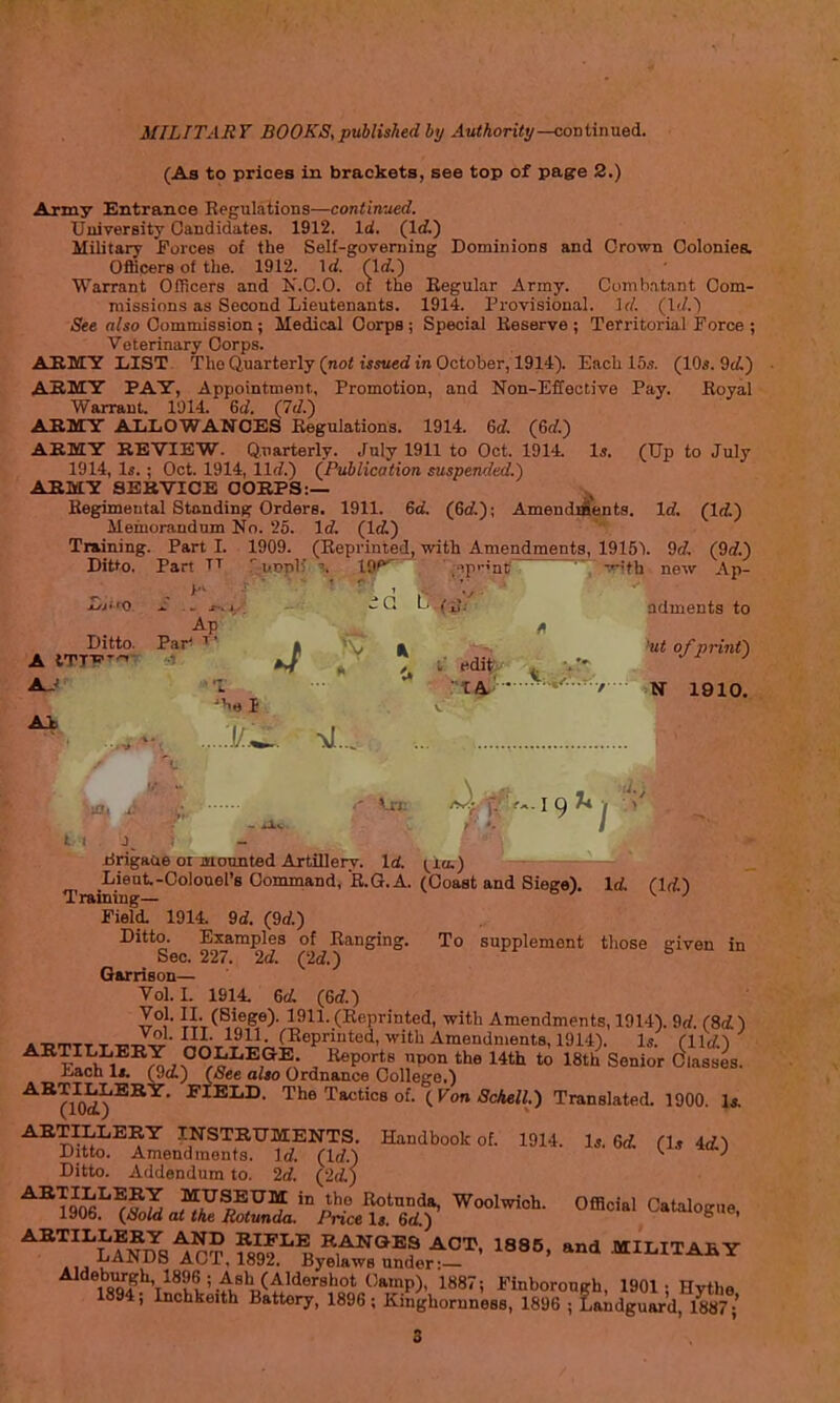 (As to prices in brackets, see top of page 2.) Army Entrance Regulations—continued. Uuiversity Candidates. 1912. Id. (Id) Military Forces of the Self-governing Dominions and Crown Colonies. Officers of the. 1912. \d. (Id) Warrant Officers and K.0.0. of the Regular Army. Combatant Com- missions as Second Lieutenants. 1914. Provisional. Ul. (\d.) See also Commission ; Medical Corps ; Special Reserve ; Territorial Force ; Veterinary Corps. AEiry LIST The Quarterly (no< WMied in October, 1914). Each 15s. (10«. 9c/,) AH.MY PAY, Appointment, Promotion, and Non-Eflective Pay. Royal Warrant. 1014. Sd. (Td.) ABMrr ALIiOWAlfOES Regulations. 1914. 6rf. (6af.) AKMY REVIEW. Q.iiarterly. July 1911 to Oct. 1914. Is. (Up to July 1914, Is. ; Oct. 1914, llrf.) (Publication suspended.) ARMY SERVICE CORPS:— Regimental Standing Orders. 1911. 6d. (6rf.); AmendiAents. Id. (Id.) Memorandum No. 25. Id. (Id.) Training. Part I. 1909. (Reprinted, with Amendments, 1915\ 9<f, (9d.) Dit*o. Par' TT ■ ,.T>-i!- io<^- .p.-Jnt ^ Tith new Ap- LiiiQ ^ . ^,, J I; I ,\; ndments to Ditto. Pir' T- » V » 'ut of print) ** TA, •  • / N 1910. J iirigaae or mounted Artillery. Id. t^ia.) Lieut-Colonel's Command, R.G.A. (Coast and Siege). Id. (Id) Training— ^ ■' Field. 1914. 9rf, (9rf.) Ditto. Examples of Ranging. To supplement those given in Sec. 227. 2d. (2d.) & u Garrison— Vol. L 1914. ed. (Qd.) Vol. II. (Siege). 1911. (Reprinted, with Amendments, 1914). 9rf. (8d) .■„m.,-r,^J^-™- fKepriutud, with Amendments, 1914). Is. Clld^ 7J:^U^7,,?°r^^^f^^; . Reports upon the 14th to 18th^ Senior SlsVes. hach li. (gci) (See also Ordnance College.) ^^'(10^^^^' The Tactics of. (Von ScAell.) Translated. 1900. U ■^^^^J^^^K^ INSTRUMENTS. Handbook of. 1914. Is. ed. (U id.^ Ditto. Amendments, id. (Id.) ^ ' ■' Ditto. Addendum to. 2d. (2(L)