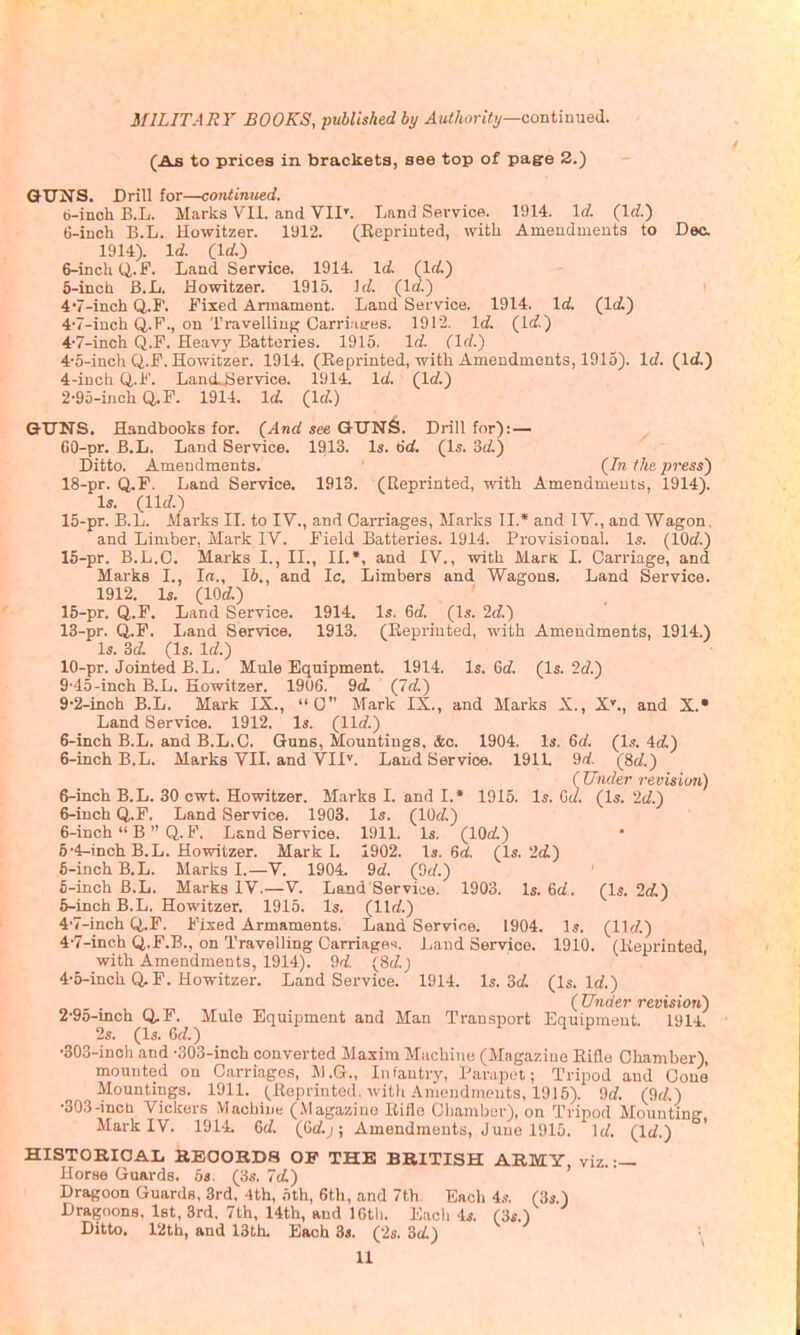 (As to prices in brackets, see top of pagre 3.) QTTNS. Drill for—continued. b-inch B.L. Marks VII. and VII'. Land Service. 1!)14. \d. {\d.) 6-inch B.L. Howitzer. 1912. (Reprinted, with Amendments to Deo. 1914). Id. (Id.-) &-inchQ,.F. Land Service. 1914. Id. (Id.) 6-inch B.L. Howitzer. 1915. \d. (Irf.) 4'7-inch Q.F. IMxed Armament. Land Service. 1914. lei. (Id.) 4w-inch Q.P., on Travelliuf^ Carri'iifes. 1912. Id. (Id.) 4-7-inch Q.F. Heavy Batteries. 1915. Id. (Id.) 4'6-inch Q.F. Howitzer. 1914. (Eeprinted, with Amendments, 1915). Id. (Id.) 4- iuch Q.F. Land-Service. 1914. Id. (Id.) 2-95-inch Q.F. 1914. Id. (Id.) G-TTITS. Handbooks for. (And see GITN^. Drill for): — 60-pr. B.L. Land Service. 1913. Is. 6d. (Is. 3d;) Ditto. Amendments. (In the press) 18-pr. Q.F. Land Service. 1913. (Eeprinted, with Amendments, 1914). Is. (lid.) 15-pr. B.L. Marks II. to IV., and Cai-riages, Marks II.* and IV., and Wagon. and Limber, Mark IV. Field Batteries. 1914. Provisional. Is. (lOd.) 15-pr. B.L.C. Marks I., II., II.*, and IV., with Mam I. Carriage, and Marks I., la., 16., and Ic, Limbers and Wagons. Land Service. 1912. Is. (lOd.) 15-pr. Q.F. Land Service. 1914. Is. 6d. (Is. 2d.) 13-pr. Q.F. Land Service. 1913. (Eeprinted, with Amendments, 1914.) Is. 3d. (Is. Id.) 10-pr. Jointed B.L. Mule Equipment. 1914. Is. 6d. (Is. 2d.) 9-45-inch B.L. Howitzer. 19U6. 9d (7d:) 9-2-iiich B.L. Mark IX., 0 Mark IX., and Marks X., X^, and X.» Land Service. 1912. Is. (lid.) 6-inch B.L. and B.L.C. Guns, Mountings, &c. 1904. U 6d. (1,?. 4dL) 6-inch B.L. Marks VII. and VII'. Land Service. 191L 9d. (8d.) ( Under revision) 6-inch B.L. 30 owt. Howitzer. Marks I. and I.» 1915. Is. Gd. (Is. 2d.) 6-inch Q.F. Land Service. 1903. Is. (lOd.) 6-inch  B  Q. F. Land Service. 1911. Is. (lOd:) 5- 4-inch B.L. Howitzer. Mark L 1902. Is. 6d. (Is. 2d:) 6- inch B.L. Marks I.—V. 1904. 9d. (Od.) fi-inoh B.L. Marks IV.—V. Land Service. 1903. Is. 6d. (Is. 2d) 5-inch B.L. Howitzer. 1915. Is. (lid.) 4-7-inch Q.F. Fixed Armaments. Laud Service. 1904. is. (lid.) 4-7-inch Q.F.B., on Travelling Oarridgei. Land Service. 1910. (Keprinted, with Amendments, 1914). 9d. (8d.J 4-5-inch Q,F. Howitzer. Land Service. 1914. Is. 3dl (Is. Id.) ( Under revision) 2-95-inch Q,F. Mule Equipment and Man Transport Equipment. 1914. 2s. (Is. 6d.) -303-iuoh and -SOS-inch converted Maxim Machine (Magazine Eiilo Chamber), mounted on Carriages, M.G., Infantry, Paniput; Tripod and Cone Mountings. 1911. (Keprinted, witli Amendments, 1915). 9d. (9d.) -303-incb Vickers Machine (.Vlagaziuo Kifle Chamber), on Tripod Mounting Mark IV. 1914. 6d. (Gd.j; Amendments, Juno 1915. Id. (Id.) ' HISTOBIOAL BEOOBD8 OF THE BRITISH ABMY, viz. :— Uorse Guards. 5s. (3.s-. Id.) Dragoon Guards, 3rd, 4th, .ith, 6th, and 7th. Each 4,<. (3s.) Dragoons, Ist, 3rd, 7th, 14th, and ICtli. E.acli 4s. (3s.) Ditto. 12th, and 13th. Each 3«. (2s. Sd) ■