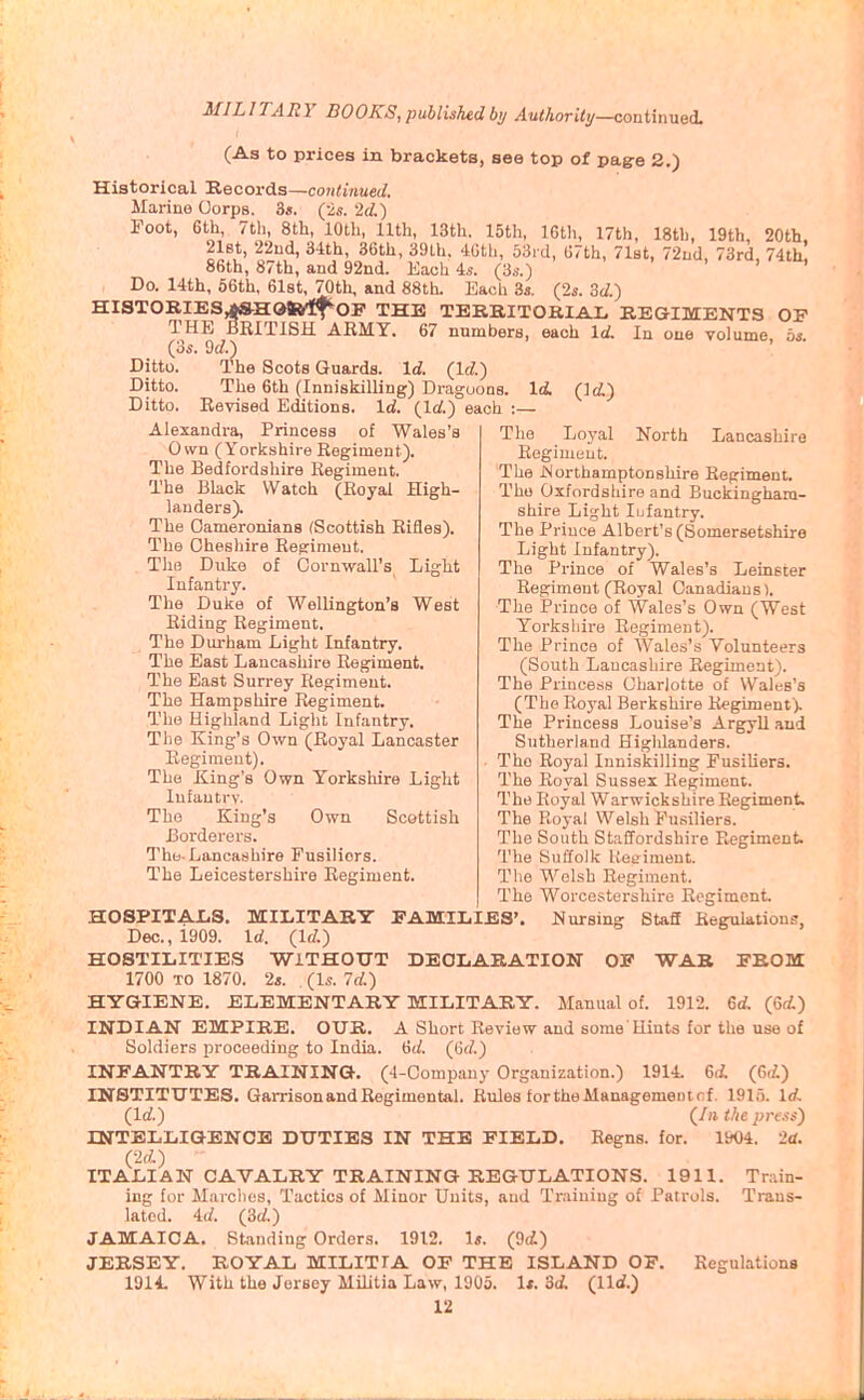 (As to prices in brackets, see top of page 2.) Historical Kecords—continued. Marine Corps. 3«. (is. id.) Foot, 6th, 7th, 8th, 10th, nth, 13th. 15th, IGtli, 17th, 18th, 19th 20th 2l8t, 22ud, 34th, 36th, 39th, 46th, 53i d, 67th, 7l8t, 72ucl, 73rd, 74th 86th, 87th, and 92nd. Each 4.s. (3s.) ' ' ' • ' Do. 14th, 66th, 61st, 70tli, and 88th. Each 3». (2^. 3d.) HISTOBIES^HOWlf'OF THE TEKBITOBIAL REGIMENTS OP THE BRITISH AEMT. 67 numbers, each Id. In one volume, 5*. (os. 9rf.) Ditto. The Scots Guards. Id. (Id.) Ditto. The 6th (Inniskilling) Draguons. Id (id) Ditto. Eevised Editions. Id. (Id.) each :— Alexandra, Princess of Wales'a Own (Yorkshire Regiment). The Bedfordshire Regiment. The Black Watch (Royal High- landers). The Oameronians (Scottish Rifles). The Oheshire Regiment. The Duke of Cornwall's Light Infantry. The Duke of Wellington's West Riding Regiment. The Dui-ham Light Infantry. The East Lancashire Regiment, The East Surrey Regiment. The Hampshire Regiment. The Highland Light Infantry. The King's Own (Royal Lancaster Regiment). The Hing's Own Yorkshire Light Infantry. Tho King's Own Scottish Borderers. The-Lancashire Fusiliers. The Leicestershire Regiment. North Lancashire The Loyal Eegimcut. The JSorthamptonshire Regiment. Tho Oxfordshire and Buckingham- shire Light lufantry. The Prince Albert's (Somersetshire Light Infantry). Tho Prince of Wales's Leinster Regiment (Royal Canadians). The Prince of Wales's Own (West Yorkshire Regiment). The Prince of Wales's Volunteers (South Lancashire Regiment). The Princess Charlotte of Wales's (The Royal Berkshire Regiment), The Princess Louise's Argyll and Sutherland Higlilauders, The Royal Inniskilling Fusiliers. The Royal Sussex Regiment. The Royal Warwickshire Regiment. The Royal Welsh Fusiliers. The South Staffordshire Regiment. The Suffolk Ueffiment. The Welsh Regiment. The Worcestershire Regiment. EAMIIilES'. Nursing Staff Regulations, DEOIiAEATION OF WAS FBOM HOSPITAXiS, MILITARY Dec.,i909. Id. (Id.) HOSTILITIES WiTHOTJT 1700 TO 1870. 2s. (Is. 7d.) HYGIENE. ELEMENTARY MILITARY. Manual of. 1912. 6d. (6d.) INDIAN EMPIRE. OtTR. A Short Review and some Hints for the use of Soldiers proceeding to India. 6d. (6(/.) INFANTRY TBAINING. (4-Company Organization.) 1914. 6(i (Gd.) INSTITUTES. Garrison and Regimental. Rules fortheManagemenicf. 1915. Irf, (Id.) (In the ;;rc.^s) INTELLIQENOB DUTIES IN THE FIELD. Regns. for. 1904. 2d. (2d) ITALIAN CAVALBY TBAINING BEGTTLATIONS. 1911. Train- ing for Marches, Tactics of Minor Uuits, and Training of Patrols. Trans- lated. 4i/. (3d.) JAMAICA. Standing Orders. 1912. Is. (Od) JEBSEY. ROYAL MILITIA OF THE ISLAND OF. Regulations 1914. With the Jersey Militia Law, 1905. 1*. 3d. (lid.)