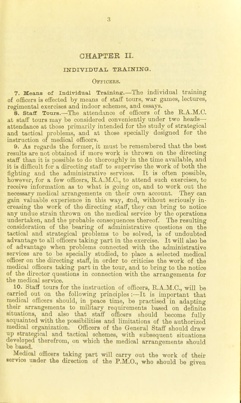 CHAPTER II. INDIVIDXrAL TBAININa. Officers. 7. Means of Individual Training:.—The individual training of officers is elfected by means of staff tours, war games, lectui-es, regimental exercises and indoor schemes, and essays. 8. Staff Tours.—The attendance of officers of the E.A.M.C. at staff tours may be considered conveniently under two heads— attendance at those primarily intended for the study of strategical and tactical problems, and at those specially designed for the instruction of medical officers. 9. As regards the former, it must be remembered that the best results are not obtained if more work is thi'own on the directing staff than it is possible to do thoroughly in the time available, and it is difficult for a directing staff to supervise the work of both the fighting and the administrative services. It is often possible, however, for a few officers, E.A.M.C, to attend such exercises, to receive information as to what is going on, and to work out the necessary medical arrangements on their own account. They can gain valuable experience in this way, *Dd, without seriously in- creasing the work of the directing staff, they can bring to notice any undue strain thrown on the medical service by the operations undertaken, and the probable consequences thereof. The resulting consideration of the bearing of administrative questions on the tactical and strategical problems to be solved, is of undoubted advantage to all officers taking part in the exercise. It will also be of advantage when problems connected with the administrative services are to be specially studied, to place a selected medical officer on the directing staff, in order to criticise the work of the medical officers taking part in the tour, and to bring to the notice of the director questions in connection with the arrangements for the medical service. 10. Staff tours for the instruction of officers, E.A.M.C, will be carried out on the following principles :—It is important that medical officers should, in peace time, be practised in adapting their arrangements to military requirements based on definite situations, and also that staff officers should laecome fully acquainted with the possibilities and limitations of the authorized medical organization. Officers of the General Staff should draw up strategical and tactical schemes, with subsequent situations developed therefrom, on which the medical arrangements should be based. Medical officers taking part will carry out the work of their service under the direction of the P.M.O., who should be given