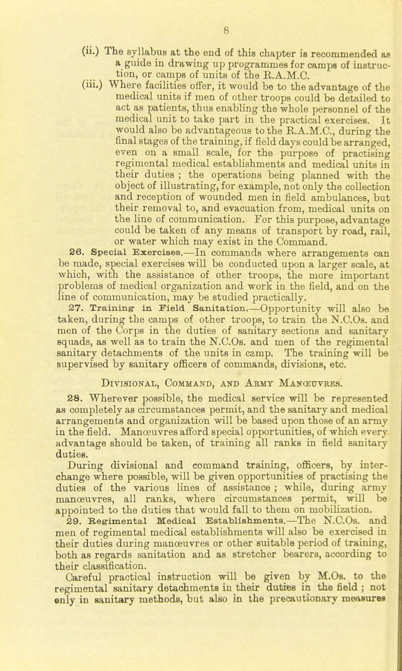 (ii.) The syllabus at the end of this chapter is recommended ae a guide in drawing up programmes for camps of instruc- tion, or camps of units of the R.A.M.C. (iii.) Where facilities offer, it would be to the advantage of the medical units if men of other troops could be detailed to act as patients, thus enabling the whole personnel of the medical unit to take part in the practical exercises. It would also be advantageous to the R.A.M.C, during the final stages of the training, if field days could be arranged, even on a small scale, for the purpose of practising regimental medical establishments and medical units in their duties ; the operations being planned with the object of illustrating, for example, not only the collection and reception of wounded men in field ambulances, but their removal to, and evacuation from, medical units on the line of communication. For this purpose, advantage could be taken of any means of transport by road, rail, or water which may exist in the Command. 26. Special Exercises.—In commands where arrangements can be made, special exercises will be conducted upon a larger scale, at which, with the assistance of other troops, the more important problems of medical organization and work in the field, and on the line of communication, may be studied practically. 27. Training- in Field Sanitation.—Opportimity will also be taken, during the camps of other troops, to train the N.C.Os. and men of the Corps in the duties of sanitary sections and sanitary squads, as well as to train the N.C.Os. and men of the regimental sanitary detachments of the units in camp. The training will be supervised by sanitary officers of commands, divisions, etc. Divisional, Command, and Army Mancettvres. 28. Wherever possible, the medical service will be represented as completely as circumstances permit, and the sanitary and medical arrangements and organization will be based upon those of an army in the field. Manoeuvres afford special opportunities, of which every advantage should be taken, of training all ranks in field sanitaiy duties. Duj-ing divisional and command training, officers, by inter- change where possible, will be given opportunities of practising the duties of the various lines of assistance ; while, during army manoeuvres, all ranks, where circumstances permit, will be appointed to the duties that would fall to them on mobilizivtion. 29. Begrimental Medical EstalDlishmentB.—The N.C.Os. and men of regimental medical establishments will also be exercised in their duties during manceuvi'es or other suitable period of training, both as regards sanitation and as stretcher bearers, according to their classification. Careful practical instruction will be given by M.Os. to the regimental sanitary detachments in their duties in the field ; not enly in sanitary methoda, but also in the precautionary measures