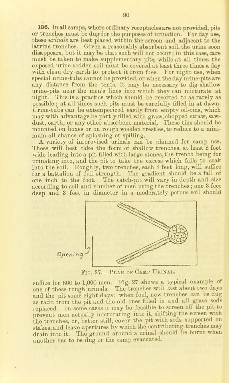 136. Ill all camps, where ordinary receptacles are not provided, pits or trenches must be dug for the purposes of urination. For day use, these urinals are best placed within the screen and adjacent to the latrine trenches. Given a reasonably absorbent soil, the urine soon disappears, but it may be that such will not occur; in this case, care must be taken to make supplementary pits, while at all times the exposed urine-sodden soil must be covered at least three times a day with clean dry earth to protect it from flies. For night use, when special urine-tubs cannot be provided, or when the day urine-pits are any distance from the tents, it may be necessary to dig shallow urine-pits near the men's lines into which they can micturate at night. This is a practice which should be resorted to as rarely as possible ; at all times such pits must be carefully filled in at dawn. Urine-tubs can be extemporized easily from empty oil-tins, which may with advantage be partly filled with grass, chopped straw, saw- dust, earth, or any other absorbent material. These tins should be mounted on boxes or on rough wooden trestles, to reduce to a mini- mum all chance of splashing or spilling. A variety of improvised urinals can be planned for camp use. These will best take the form of shallow trenches, at least 2 feet wide leading into a pit filled with large stones, the trench being for urinating into, and the pit to take the excess which fails to soak into the soil. Roughly, two trenches, each 8 feet long, will suflnce for a battalion of full strength. The gradient should be a fall of one inch to the foot. The catch-pit will vary in depth and size according to soil and number of men using the trenches; one 3 feet deep and 3 feet in diameter in a moderately porous soil should Fig. 27.—Plan of Camp Urinal. suffice for 800 to 1,000 men. Fig. 27 shows a typical example of one of these rough urinals. The trenches will last about two days and the pit some eight days; when foul, new trenches can be dug as radii from the pit and the old ones filled in and all grass sods replaced. In some cases it may be feasible to screen off the pit to prevent men actually micturating into it, shifting the screen with the trenches, or, better still, cover the pit with sods supported on stakes, and leave apertures by which the contributing trenches may drain into it. The ground around a urinal should be burnt when another' has to be dug or the camp evacuated.