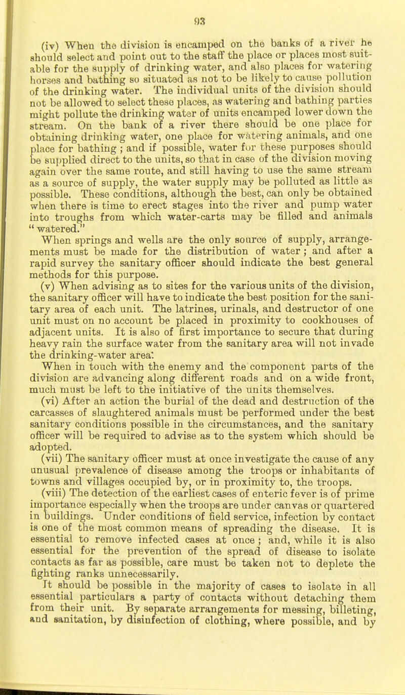 03 (iv) When the division is encamped on the banks of a river ha should select and point out to the staff the place or places most suit- able for the supply of drinking water, and also places for watering horses and bathing so situated as not to be likely to cause pollution of the drinking water. The individual units of the division should not be allowed to select these places, as watering and bathing parties might pollute the drinking water of units encamped lower down the stream. On the bank of a river there should be one place for obtaining drinking water, one place for w;i,tering animals, and one place for bathing ; and if possible, water fur these purposes should be supplied direct to the units, so that in case of the division moving again over the same route, and still having to use the same stream as a source of supply, the water supply may be polluted as little as possible. These conditions, although the best, can only be obtained when there is time to erect stages into the river and pump water into troughs from which water-carts may be filled and animals  watered. When springs and wells are the only source of supply, arrange- ments must be made for the distribution of water; and after a rapid survey the sanitary officer should indicate the best general methods for this purpose. (v) When advising as to sites for the various units of the division, the sanitary officer will have to indicate the best position for the sani- tary area of each unit. The latrines, urinals, and destructor of one unit must on no account be placed in proximity to cookhouses of adjacent units. It is also of first importance to secure that during heavy rain the surface water from the sanitary area will not invade the drinking-water area. When in touch with the enemy and the component parts of the division are advancing along different roads and on a wide front, much must be left to the initiative of the units themselves. (vi) After an action the burial of the dead and destruction of the carcasses of slaughtered animals must be performed under the best sanitaiy conditions possible in the circumstances, and the sanitary officer will be required to advise as to the system which should be adopted. (vii) The sanitary officer must at once investigate the cause of any anusual prevalence of disease among the troops or inhabitants of towns and villages occupied by, or in proximity to, the troops. (viii) The detection of the earliest cases of enteric fever is of prime importance especially when the troops are under canvas or quartered in buildings. Under conditions of field service, infection by contact is one of the most common means of spreading the disease. It is essential to remove infected cases at once ; and, while it is also essential for the prevention of the spread of disease to isolate contacts as far as possible, care must be taken not to deplete the fighting ranks unnecessarily. It should be possible in the majority of cases to isolate in all essential particulars a party of contacts without detaching them from their unit. By separate arrangements for messing, billeting, and sanitation, by disinfection of clothing, where possible, and by