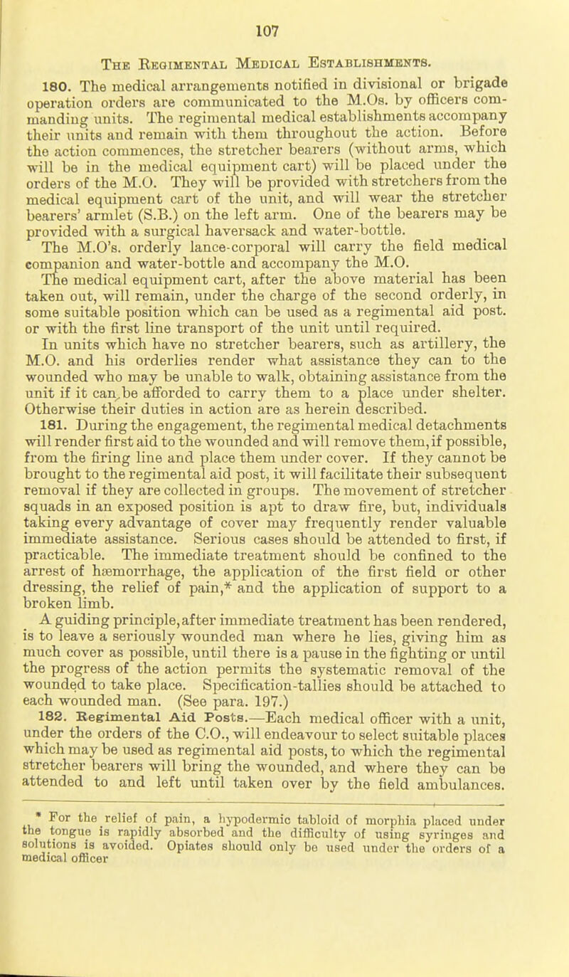 The Kegimental Medical Establishments. 180. The medical arrangements notified in divisional or brigade operation orders are communicated to the M.Os. by officers com- manding units. The regimental medical establishments accompany their units and remain with them throughout the action. Before the action commences, the stretcher bearers (without arms, which will be in the medical equipment cart) will be placed under the orders of the M.O. They will be provided with stretchers from the medical equipment cart of the unit, and will wear the stretcher bearers' armlet (S.B.) on the left arm. One of the bearers may be provided with a sm'gical haversack and water-bottle. The M.O's. orderly lance-corporal will carry the field medical companion and water-bottle and accompany the M.O. The medical equipment cart, after the above material has been taken out, will remain, under the charge of the second orderly, in some suitable position which can be used as a regimental aid post, or with the first line transport of the unit until required. In units which have no stretcher bearers, such as artillery, the M.O. and his orderlies render what assistance they can to the wounded who may be unable to walk, obtaining assistance from the unit if it can^be afforded to carry them to a place under shelter. Otherwise their duties in action are as herein described. 181. During the engagement, the regimental medical detachments will render first aid to the wounded and will remove them, if possible, from the firing line and place them under cover. If they cannot be brought to the regimental aid post, it will facilitate their subsequent removal if they are collected in groups. The movement of stretcher squads in an exposed position is apt to draw fire, but, individuals taking every advantage of cover may frequently render valuable immediate assistance. Serious cases should be attended to first, if practicable. The immediate treatment should be confined to the arrest of hemorrhage, the application of the first field or other dressing, the relief of pain,* and the application of support to a broken limb. A guiding principle, after immediate treatment has been rendered, is to leave a seriously wounded man where he lies, giving him as much cover as possible, until there is a pause in the fighting or until the progress of the action permits the systematic removal of the wounded to take place. Specification-tallies should be attached to each wounded man. (See para. 197.) 182. Regimental Aid Posts.—Each medical officer with a unit, under the orders of the CO., will endeavour to select suitable places which may be used as regimental aid posts, to which the regimental stretcher bearers will bring the wounded, and where they can be attended to and left imtil taken over by the field amlsulances.  For the relief of pain, a liypodermic tabloid of morphia placed under the tongue is rapidly absorbed and the difficulty of using syringes .ind solutions is avoided. Opiates should only be used under the orders of a medical officer