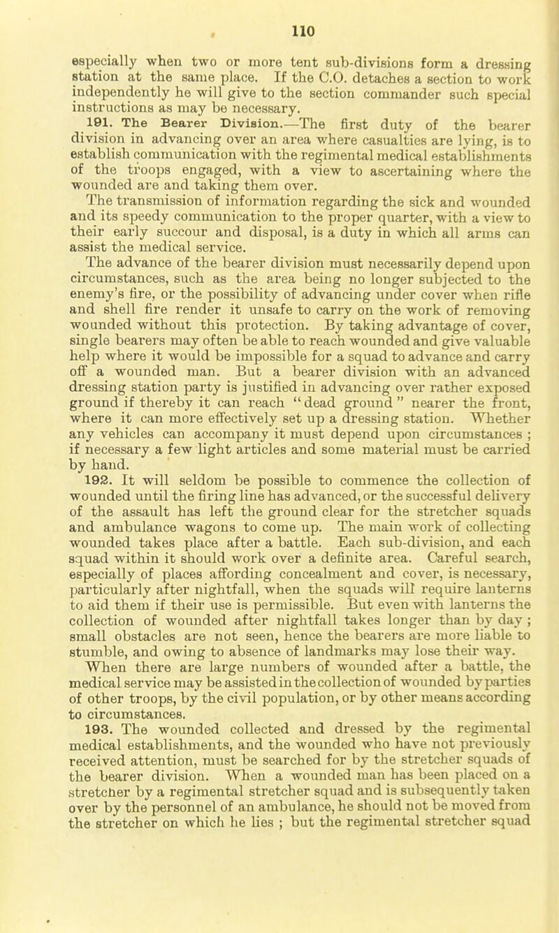 especially when two or more tent sub-divisions form a dressing station at the same place. If the CO. detaches a section to work independently he will give to the section commander such special instructions as may be necessary. 191. The Bearer Division.—The first duty of the bearer division in advancing over an area where casualties are lying, is to establish communication with the regimental medical establishments of the troops engaged, with a view to ascertaining where the wounded are and taking them over. The transmission of information regarding the sick and wounded and its speedy communication to the proper quarter, with a view to their early succour and disposal, is a duty in which all arms can assist the medical service. The advance of the bearer division must necessarily depend upon circumstances, such as the area being no longer subjected to the enemy's fire, or the possibility of advancing under cover when rifle and shell fire render it unsafe to carry on the work of removing wounded without this protection. By taking advantage of cover, single bearers may often be able to reach wounded and give valuable help where it would be impossible for a squad to advance and carry off a wounded man. But a bearer division with an advanced di'essing station party is justified in advancing over rather exposed ground if thereby it can reach dead ground nearer the front, where it can more efiectively set up a dressing station. Whether any vehicles can accompany it must depend upon circumstances ; if necessary a few light articles and some material must be carried by hand. 192. It will seldom be possible to commence the collection of wounded until the firing line has advanced, or the successful dehvery of the assault has left the ground clear for the stretcher squads and ambulance wagons to come up. The main work of collecting wounded takes place after a battle. Each sub-division, and each squad within it should work over a definite area. Careful search, especially of places affording concealment and cover, is necessary, particularly after nightfall, when the squads will require lanterns to aid them if their use is permissible. But even with lanterns the collection of wounded after nightfall takes longer than by day; small obstacles are not seen, hence the bearers are more liable to stumble, and owing to absence of landmarks may lose theii* way. When there are large numbers of wounded after a battle, the medical service may be assisted in the collection of wounded by parties of other troops, by the ci\-il population, or by other means according to circumstances. 193. The wounded collected and dressed by the regimental medical establishments, and the wounded who have not previously received attention, must be searched for by the stretcher squads of the bearer division. When a wounded man has been placed on a stretcner by a regimental stretcher squad and is subsequently taken over by the personnel of an ambulance, he should not be moved from the stretcher on which he Kes ; but the regimental stretcher squad