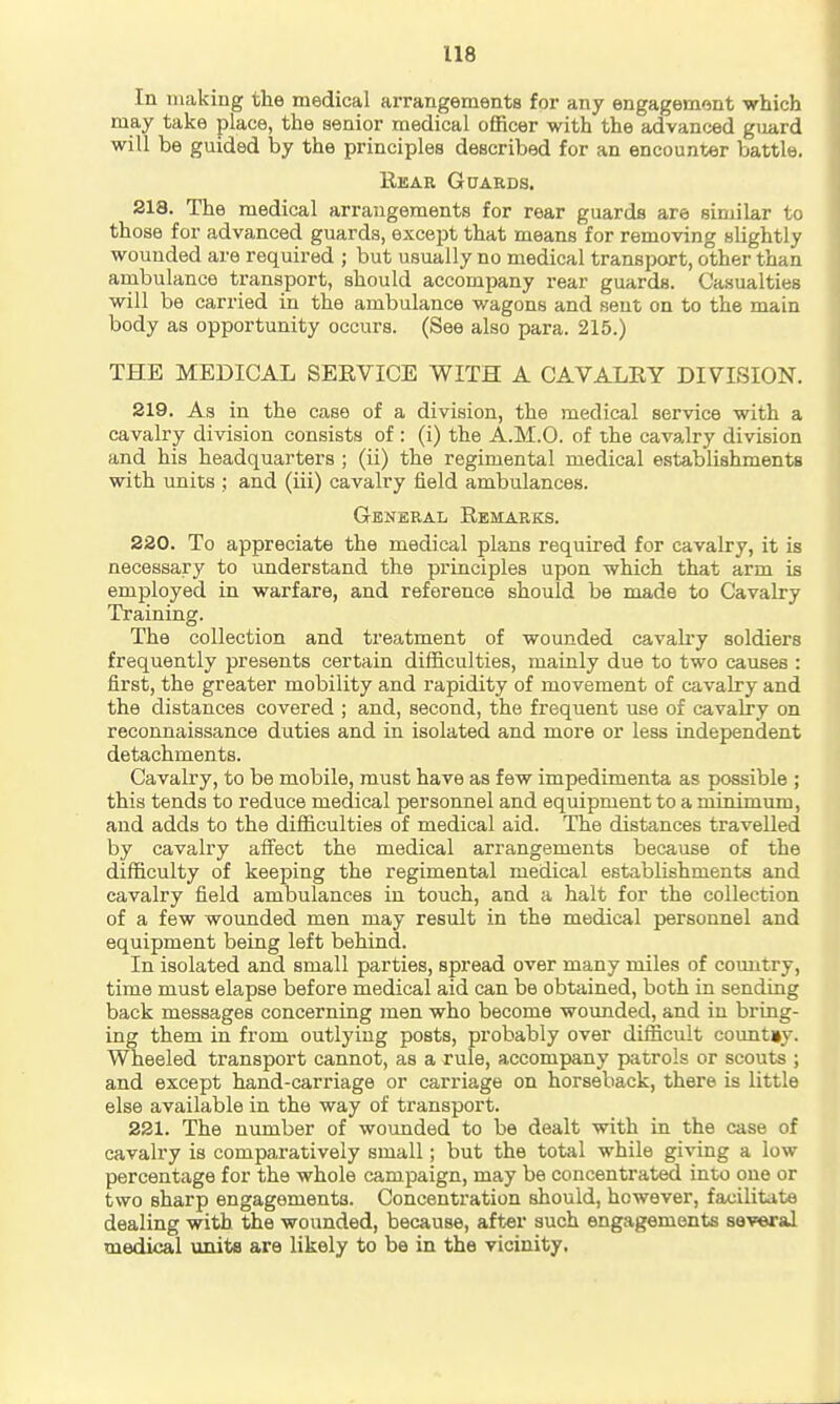 In making the medical arrangements for any engagement which may take place, the senior medical officer with the advanced guard will be guided by the principles described for an encounter battle. Rear Guards. 218. The medical arrangements for rear guards are similar to those for advanced guards, except that means for removing slightly wounded are required ; but usually no medical transport, other than ambulance transport, should accompany rear guards. Casualties will be carried in the ambulance wagons and sent on to the main body as opportunity occurs. (See also para. 215.) THE MEDICAL SEEVICE WITH A CAVALRY DIVISION. 219. As in the case of a division, the medical service with a cavalry division consists of : (i) the A.M.O. of the cavalry division and his headquarters ; (ii) the regimental medical establishments with units ; and (iii) cavalry field ambulances. General Remarks. 220. To appreciate the medical plans required for cavalry, it is necessary to understand the principles upon which that arm is employed in warfare, and reference should be made to Cavalry Training. The collection and treatment of wounded cavah'y soldiers frequently presents certain difficulties, mainly due to two causes : first, the greater mobility and rapidity of movement of cavalry and the distances covered ; and, second, the frequent use of cavalry on reconnaissance duties and in isolated and more or less independent detachments. Cavalry, to be mobile, must have as few impedimenta as possible ; this tends to reduce medical personnel and equipment to a minimum, and adds to the difficulties of medical aid. The distances travelled by cavalry aifect the medical arrangements because of the difficulty of keeping the regimental medical establishments and cavalry field ambulances in touch, and a halt for the collection of a few wounded men may result in the medical personnel and equipment being left behind. In isolated and small parties, spread over many miles of coimtry, time must elapse before medical aid can be obtained, both in sending back messages concerning men who become wounded, and in bring- ing them in from outlying posts, probably over difficult country. Wheeled transport cannot, as a rule, accompany patrols or scouts ; and except hand-carriage or carriage on horseback, there is little else available in the way of transport. 221. The number of wounded to be dealt with in the case of cavalry is comparatively small; but the total while giving a low percentage for the whole campaign, may be concentrated into one or two sharp engagements. Concentration should, however, facilitate dealing with the wounded, because, after such engagements several medical units are likely to be in the vicinity.