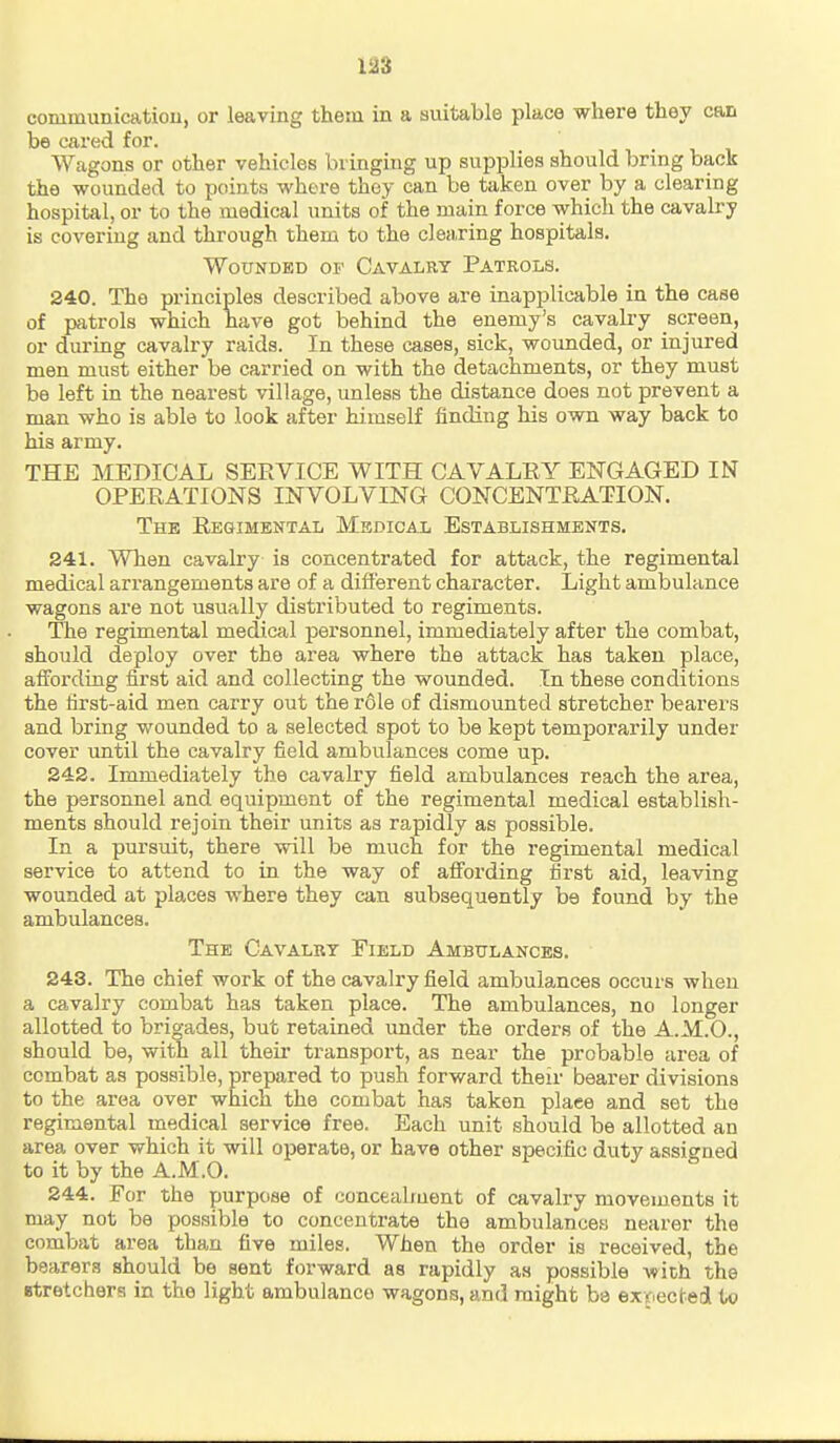 conimunicatiou, or leaving them in a suitable place where they can be cared for. Wagons or other vehicles bringing up supplies should bring back the wounded to points where thoy can be taken over by a clearing hospital, or to the medical units of the main force which the cavalry is covering and through them to the clea.ring hospitals. Wounded of Cavalry Patrols. 240. The principles described above are inapplicable in the case of patrols which have got behind the enemy's cavalry screen, or during cavalry raids. In these cases, sick, woimded, or injured men must either be carried on with the detachments, or they must be left in the nearest village, unless the distance does not prevent a man who is able to look after himself finding his own way back to his army. THE MEDICAL SEE VICE WITH CAVALRY ENGAGED IN OPEEATIONS INVOLVING CONCENTEATION. The Regimental Medical Establishments. 241. When cavalry is concentrated for attack, the regimental medical arrangements are of a different character. Light ambulance wagons are not usually distributed to regiments. The regimental medical personnel, immediately after the combat, should deploy over the area where the attack has taken place, affording first aid and collecting the wounded. In these conditions the first-aid men carry out the role of dismounted stretcher bearers and bring wounded to a selected spot to be kept temporarily under cover until the cavalry field ambulances come up. 242. Immediately the cavalry field ambulances reach the area, the personnel and equipment of the regimental medical establish- ments should rejoin their units as rapidly as possible. In a pursuit, there will be much for the regimental medical service to attend to in the way of affording first aid, leaving wounded at places where they can subsequently be found by the ambulances. The Cavalry Field Ambulances. 243. The chief work of the cavalry field ambulances occurs when a cavalry combat has taken place. The ambulances, no longer allotted to brigades, but retained under the orders of the A.M.O., should be, with all theii- transport, as near the probable area of combat as possible, prepared to push forward their bearer divisions to the area over which the combat has taken place and set the regimental medical service free. Each unit should be allotted an area over which it will operate, or have other specific duty assigned to it by the A.M.O. 244. For the purpose of concealment of cavalry movements it may not be possible to concentrate the ambulances nearer the combat area than five miles. When the order is received, the bearers should be sent forward as rapidly as possible with the Btretchera in the light ambulance wagons, and might be exr.ectedl to