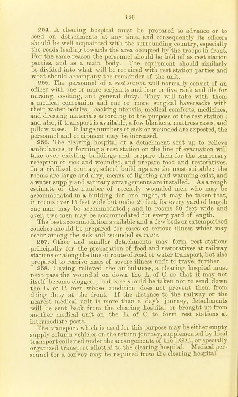 254. A clearing hospital must be prepared to advance or to send on detachments at any time, and consequently its officers should be well acquainted with the surrounding country, especially the roads leading towards the area occupied by the troops in front. For the same reason the personnel should be told off as rest station Earties, and as a main body. The equipment should similarly e divided into what will be required with rest station parties and what should accompany the reiaainder of the imit. 255. The personnel of a rest station will normally consist of an officer with one or more Serjeants and four or five rank and file for nursing, cooking, and general duty. They will take with them a medical companion and one or more surgical haversacks with their water-bottles ; cooking utensils, medical comforts, medicines, and dressing materials according to the purpose of the rest station ; and also, if transport is available, a few blankets, mattress cases, and pillow cases. If large numbers of sick or wounded are expected, the personnel and equipment may be increased. 256. The clearing hospital or a detachment sent up to reHeve ambulances, or forming a rest station on the line of evacuation will take over existing buildings and prepare them for the temporary reception of sick and wounded, and prepare food and restoratives. In a civilized country, school buildings are the most suitable : the rooms are large and airy, means of lighting and warming exist, and a water supply and sanitary arrangements are installed. As a rough estimate of the number of recently wounded men who may be accommodated in a building for one night, it may be taken that, in rooms over 15 feet wide but under 20 feet, for every yard of length one man may be accommodated ; and in rooms 20 feet wide and over, two men may be accommodated for every yard of length. The best accommodation available and a few beds or extemporized couches should be prepared for cases of serious illness which may occur among the sick and wounded en route. 257. Other and smaller detachments may form rest stations principally for the preparation of food and restoratives at railway stations or along the line of route of road or water transport, but also prepared to receive cases of severe illness unfit to travel further. 258. Having relieved the ambulances, a cleai'ing hospital must next pass the woimded on down the L. of C. so that it may not itself iDecome clogged ; but care should be taken not to send down the L. of C. men whose condition does not prevent them from doing duty at the front. If the distance to the railway or the nearest medical unit is more than a day's journey, detachments vsdll be sent back from the clearing hospital or brought up from another medical unit on the L. of C. to form rest stations at intermediate posts. The transport which is used for this purpose may be either empty supply column vehicles on the return journey, supplemented by local transport collected under the arrangements of the I.G.C., or specially organized transport allotted to the clearing hospital. Medical per- sonnel for a convoy may be required from the clearing ho.spital.