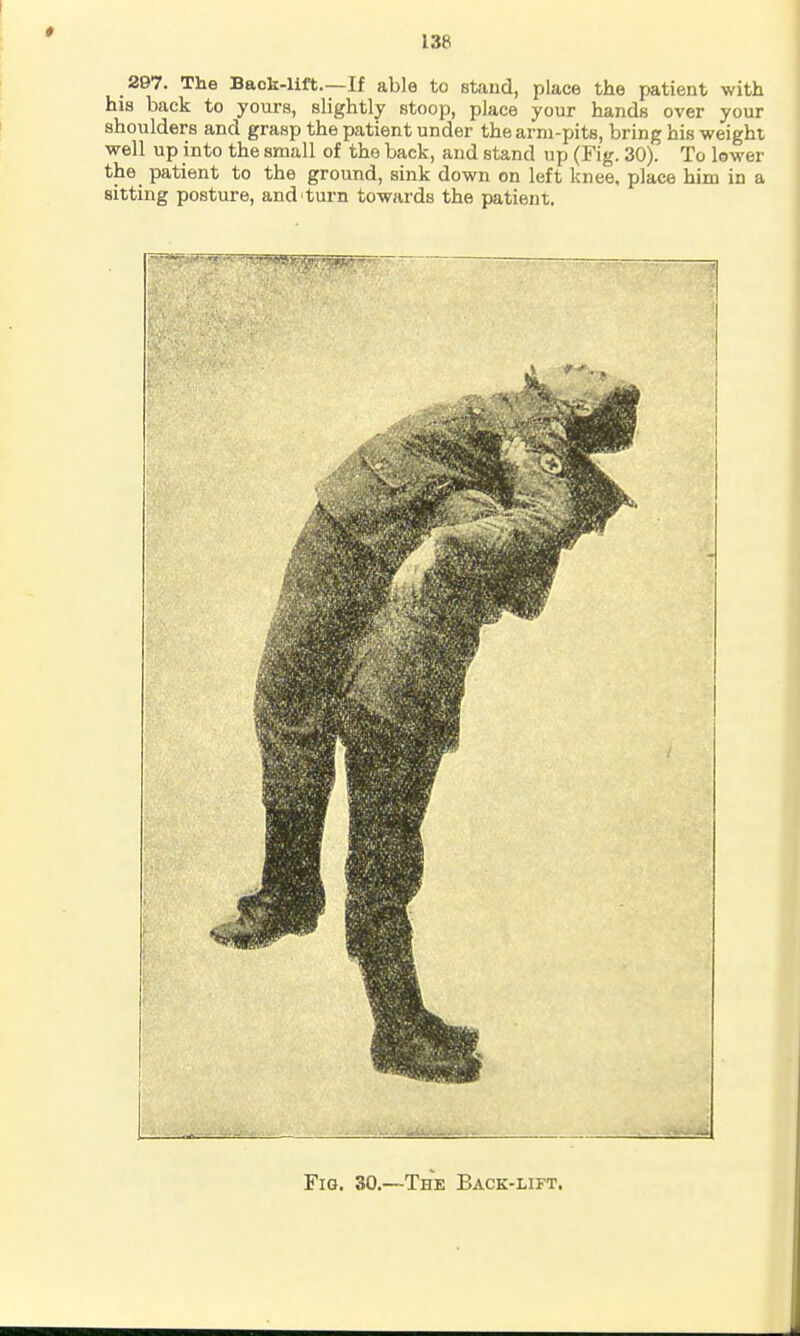 297. The Back-lift.—If able to stand, place the patient with his back to yours, slightly stoop, place your hands over your shoulders and grasp the patient under the arm-pits, bring his weight well up into the small of the back, and stand up (Fig. 30). To lower the patient to the ground, sink down on left knee, place him in a sitting posture, and turn towards the patient. Fig. 30.—The Back-lift.