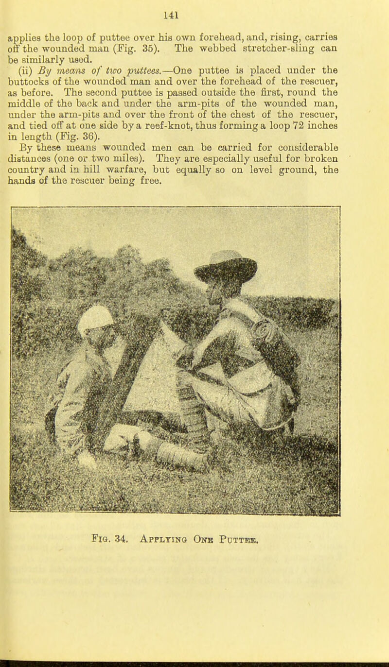 applies the loop of puttee over his own forehead, and, rising, carries off the wounded man (Fig. 35). The webbed stretcher-sling can be similarly used. (ii) By means of hvo puttees.—One puttee is placed under the buttocks of the wounded man and over the forehead of the rescuer, as before. The second puttee is passed outside the first, round the middle of the back and under the arm-pits of the wounded man, under the arm-pits and over the front of the chest of the rescuer, and tied off at one side by a reef-knot, thus forming a loop 72 inches in length (Fig. 36). By these means wounded men can be carried for considerable distances (one or two miles). They are especially useful for broken country and in hill warfare, but equally so on level ground, the hands of the rescuer being free. Fig. 34. Apfltinq Onb Putt-bb.