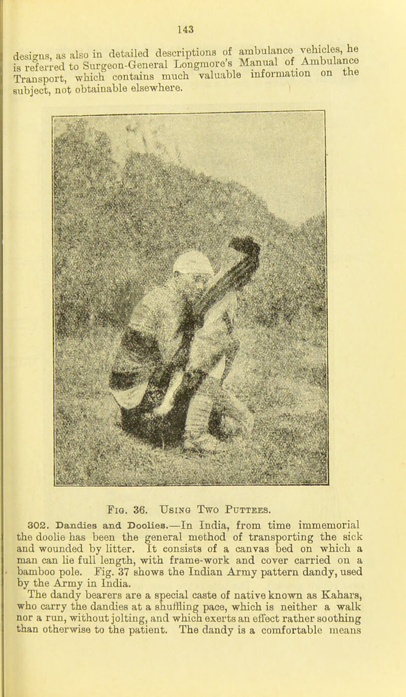 designs, as also in detailed descriptions of ambulance vehicles is referred to Surgeon-General Longmore's Manual of Ambulance Transport, which contains much valuable information on the subject, not obtainable elsewhere. Fig. 36. Using Two Puttees. 302. Dandies and Doolies.—In India, from time immemorial the doolie has been the general method of transporting the sick and wounded by litter. It consists of a canvas bed on which a man can lie full length, with frame-work and cover carried on a bamboo pole. Fig. 37 shows the Indian Army pattern dandy, used by the Army in India. The dandy bearers are a special caste of native known as Kahara, who carry the dandies at a shuffling pace, which is neither a walk nor a run, without jolting, and which exerts an effect rather soothing than otherwise to the patient. The dandy is a comfortable means