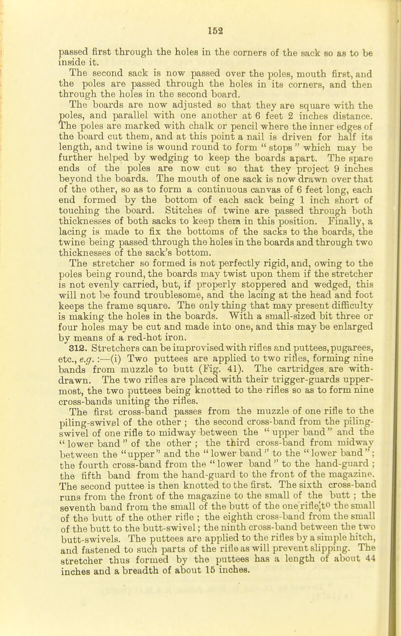 passed first through the holes in the corners of the sack so as to be inside it. The second sack is now passed over the poles, mouth first, and the poles are passed through the holes in its corners, and then through the holes in the second board. The boards are now adjusted so that they are square with the poles, and parallel with one another at 6 feet 2 inches distance. The poles are marked with chalk or pencil where the inner edges of the board cut them, and at this point a nail is driven for half its length, and twine is wound round to form  stops  which may be further helped by wedging to keep the boards apart. The spare ends of the poles are now cut so that they project 9 inches beyond the boards. The mouth of one sack is now drawn over that of the other, so as to form a continuous canvas of 6 feet long, each end formed by the bottom of each sack being 1 inch short of touching the board. Stitches of twine are passed through both thicknesses of both sacks to keep them in this position. Finally, a lacing is made to fix the bottoms of the sacks to the boards, the twine being passed through tho holes in the boards and through two thicknesses of the sack's bottom. The stretcher so formed is not perfectly rigid, and, owing to the poles being round, the boards may twist upon them if the stretcher is not evenly carried, but, if properly stoppered and wedged, this will not be found troublesome, and the lacing at the head and foot keeps the frame square. The only thing that may present difiBcultj' is making the holes in the boards. With a small-sized bit three or four holes may be cut and made into one, and this may be enlarged by means of a red-hot iron. 312. Stretchers can be improvised with rifles and puttees, pugarees, etc., e.g.:—(i) Two puttees are applied to two rifles, forming nine bands' from muzzle to butt (Fig. 41). The cartridges are with- drawn. The two rifles are placed with their trigger-guards upper- most, the two puttees being knotted to the rifles so as to form nine cross-bands uniting the rifles. The first cross-band passes from the muzzle of one rifle to the piling-swivel of the other ; the second cross-band from the piling- swivel of one rifle to midway between the  upper band  and the  lower band  of the other ; the third cross-band from midway between the upper and the lower band to the lower band; the fourth cross-band from the  lower band  to the hand-guard ; the fifth band from the hand-guard to the front of the magazine. The second puttee is then knotted to the first. The sixth cross-band runs from the front of the magazine to the small of the butt ; the seventh band from the small of the butt of the one riflejto the small of the butt of the other rifle ; the eighth cross-band from the small of the butt to the butt-swivel; the ninth cross-baud between the two butt-swivels. The puttees are applied to the rifles by a simple hitch, and fastened to such parts of the riile as will prevent slipping. The stretcher thus formed by the puttees has a length of about 44 inches and a breadth of about 15 inches.
