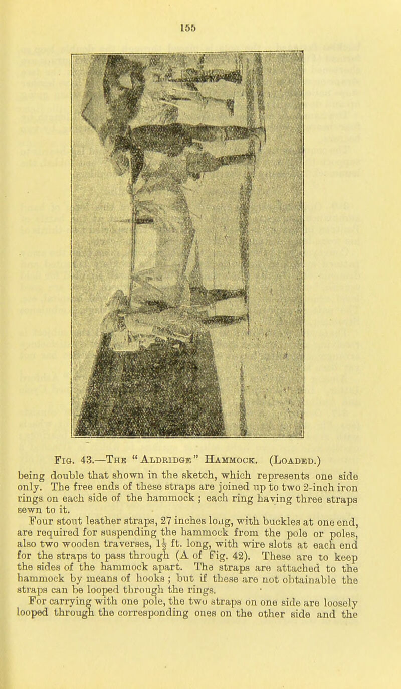 Fig. 43.—The Aldridge BLa.mmock. (Loaded.) being double that shown in the sketch, which represents one side only. The free ends of these straps are joined up to two 2-inch iron rings on each side of the hammock ; each ring having three straps sewn to it. Four stout leather straps, 27 inches loiig, with buckles at one end, are required for suspending the hammock from the pole or poles, also two wooden traverses, 1^ ft. long, with wire slots at each end for the straps to pass through (A of Fig. 42). These are to keep the sides of the hammock apart. The straps are attached to the hammock by means of hooks ; but if these are not obtainable the straps can be looped through the rings. For carrying with one pole, the two straps on one side are loosely looped through the corresponding ones on the other side and the