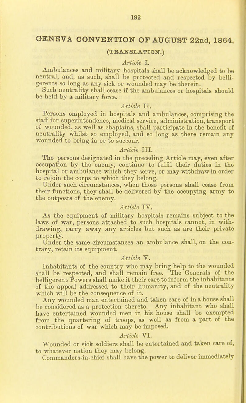 GENEVA CONVENTION OP AUGUST 22nd, 1864. (TSANSI^ATION.) Article I. Ambulances and military hospitals shall be acknowledged to be neutral, and, as such, shall be protected and respected by belli- gerents so long as any sick or wounded may be therein. Such neutrality shall cease if the ambulances or hospitals should be held by a military force. Article II. Persons employed in hospitals and ambulances, comprising the staff for superintendence, medical service, administration, transport of wounded, as well as chaplains, shall participate in the benefit of neuti'ality whilst so employed, and so long as there remain any wounded to bring in or to succour. Article III. The persons designa.ted in the preceding Article may, even after occupation by the enemy, continue to fulfil their duties in the hospital or ambulance which they serve, or may withdraw in order to rejoin the corps to which they belong. Under such circumstances, when those persons shall cease from their functions, they shall be delivered by the occupying army to the outposts of the enemy. Article IV. As the equipment of military hospitals remains subject to the laws of war, persons attached to such hospitals cannot, in with- drawing, carry away any articles but such as are their private property. Under the same circumstances an ambulance shall, on the con- trary, retain its equipment. Article V. Inhabitants of the country who may bring help to the wounded shall be respected, and shall remain free. The Generals of the belligerent Powers shall make it their care to inform the inhabitants of the appeal addressed to their humanity, and of the neutrality which will be the consequence of it. Any wounded man entertained and taken care of in a house shall be considered as a protection thereto. Any inhabitant who shall have entertained wounded men in his house shall be exempted from the quartering of troops, as well as from a part of the contributions of war which may be imposed. Article VI. Wounded or sick soldiers shall be entertained and taken care of, to whatever' nation they may belong. Commanders-in-chief shall have the power to deliver immediately