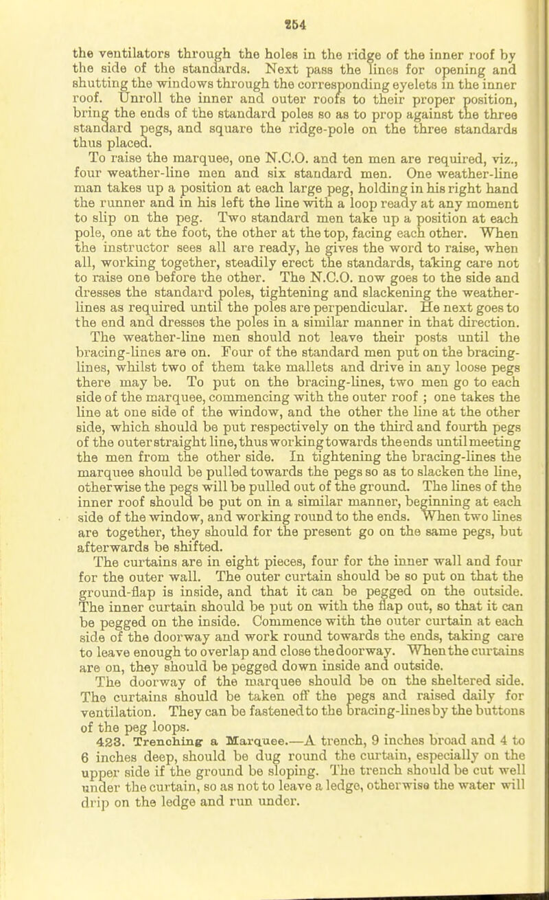 the ventilators through the holes in the ridge of the inner roof by the side of the standards. Next pass the lines for opening and shutting the windows through the corresponding eyelets in the inner roof. Unroll the inner and outer roofs to their proper position, bring the ends of the standard poles so as to prop against the three standard pegs, and square the ridge-pole on the three standards thus placed. To raise the marquee, one N.C.O. and ten men are required, viz., four weather-line men and six standard men. One weather-line man takes up a position at each large peg, holding in his right hand the runner and in his left the line with a loop ready at any moment to slip on the peg. Two standard men take up a position at each pole, one at the foot, the other at the top, facing each other. When the instructor sees all are ready, he gives the word to raise, when all, working together, steadily erect the standards, taking care not to raise one before the other. The N.C.O. now goes to the side and dresses the standard poles, tightening and slackening the weather- lines as required until the poles are perpendicular. He next goes to the end and dresses the poles in a similar manner in that direction. The weather-line men should not leave their posts until the bracing-lines are on. Four of the standard men put on the bracing- lines, whilst two of them take mallets and drive in any loose pegs there may be. To put on the bracing-lines, two men go to each side of the marquee, commencing with the outer roof ; one takes the line at one side of the window, and the other the line at the other side, which should be put respectively on the third and fourth pegs of the outer straight line, thus working towards the ends until meeting the men from the other side. In tightening the bracing-lines the marquee should be pulled towards the pegs so as to slacken the line, otherwise the pegs will be pulled out of the groimd. The lines of the inner roof should be put on in a similar manner, beginning at each side of the window, and working round to the ends. When two lines are together, they should for the present go on the same pegs, but afterwards be shifted. The cui'tains are in eight pieces, four for the inner wall and four for the outer wall. The outer curtain should be so put on that the ground-flap is inside, and that it can be pegged on the outside. The inner curtain should be put on with the flap out, so that it can be pegged on the inside. Commence with the outer curtain at each side of the doorway and work round towards the ends, taking care to leave enough to overlap and close the doorway. When the curtains are on, they should be pegged down inside and outside. The doorway of the marquee should be on the sheltered side. The curtains should be taken ofi the pegs and raised daily for ventilation. They can be fastened to the bracing-lines by the buttons of the peg loops. 423. Trenchine: a Marquee.—A trench, 9 inches broad and 4 to 6 inches deep, should be dug round the curtiiin, especially on the upper side if the ground be sloping. The trench should be cut well under the curtain, so as not to leave a ledge, otherwise the water will drip on the ledge and run under.