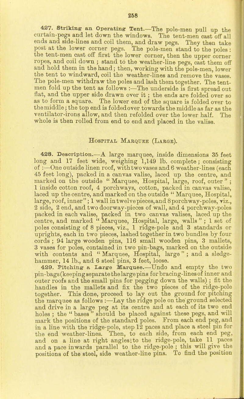 427. Striking an Operating Tent.—The pole-men pull up the curtain-pegs and let down the windows. The tent-men cast off all ends and side-lines and coil them, and draw pegs. They then take post at the lower corner pegs. The pole-men stand to the poles : the tent-men cast off first the lower corner, then the upper corner ropes, and coil down ; stand to the weather-line pegs, cast them off and hold them in the hand; then, working with the pole-men, lower the tent to windward, coil the weather-lines and remove the vases. The pole -men withdraw the poles and lash them together. The tent- men fold up the tent as follows :—The underside is first spread out flat, and the upper side drawn over it; the ends are folded over so as to form a square. The lower end of the square is folded over to the middle; the top end is folded over towards the middle as far as the ventilator-irons allow, and then refolded over the lower half. The whole is then rolled from end to end and placed in the valise. Hospital Marquee (Large). 438. Description.—A large marquee, inside dimensions 35 feet long and 17 feet wide, weighing 1,149 lb. complete; consisting of :—One outside linen roof, with two vases and 6 weather-lines (each 4.5 feet long), packed in a canvas valise, laced up the centre, and marked on the outside  Marquee, Hospital, large, roof, outer  ; 1 inside cotton roof, 4 porchways, cotton, packed in canvas vaUse, laced up the centre, and marked on the outside  Marquee, Hospital, large, roof, inner; 1 wall in twelve pieces, and 8porchway-poles, viz., 2 side, 2 end, and two doorway-pieces of wall, and 4 porchway-poles packed in each valise, packed in two canvas valises, laced up the centre, and marked  Marquee, Hospital, large, walls  ; 1 set of poles consisting of 8 pieces, viz., 1 ridge-pole and 3 standards or uprights, each in two pieces, lashed together in two bundles by f oui' cords ; 94 large wooden pins, 116 small wooden pins, 3 mallets, 3 vases for poles, contained in two pin-bags, marked on the outside with contents and  Marquee, Hospital, large ; and a sledge- hammer, 14 lb., and 6 steel pins, 3 feet, loose. 429. Pitching a Large Marauee.—Undo and empty the two pin-bags (keeping separate the large pins for bracing-lines of inner and outer roofs and the small pins for pegging down the walls) ; fit the handles in the mallets and fix the two pieces of the ridge-pole together. This done, proceed to lay out the ground for pitching the marquee as follows :—Lay the ridge pole on the ground selected and drive in a large peg at its centre and at each of its two end holes ; the  bases  should be placed against these pegs, and will mark the positions of the standard poles. From each end peg, and in a line with the ridge-pole, step 12 paces and place a steel pin for the end weather-lines. Then, to each side, from each end peg, and on a line at right angles;to the ridge-pole, take 11 paces and a pace inwards parallel to the ridge-pole ; this will give the positions of the steel, side weather-line pins. To find the position