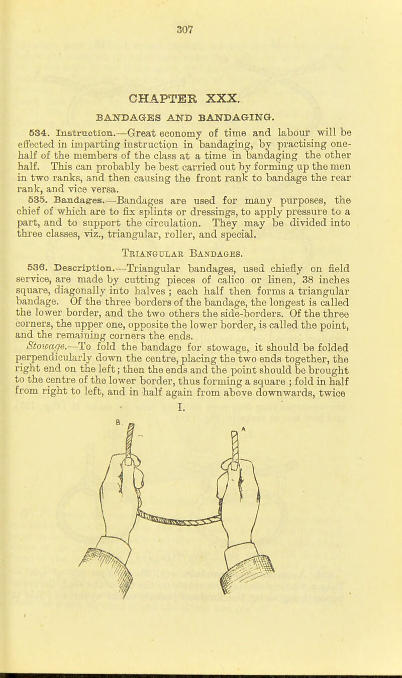 CHAPTER XXX. BANDAGES AND BANDAGING. 534. Instruction.—Great economy of time and labour will be effected in imparting instruction in bandaging, by practising one- half of the members of the class at a time in bandaging the other half. This can probably be best carried out by forming up the men in two ranks, and then causing the front rank to bandage the rear rank, and vice versa. 535. Bandag-es.—Bandages are used for many purposes, the chief of which are to fix splints or dressings, to apply pressure to a part, and to support the circulation. They may be divided into tkree classes, viz., triangular, roller, and special. Triangular Bandages. 536. Description.—Triangular bandages, used chiefly on field service, are made by cutting pieces of calico or linen, 38 inches square, diagonally into halves ; each half then forms a triangular bandage. Of the three borders of the bandage, the longest is called the lower border, and the two others the side-borders. Of the three corners, the upper one, opposite the lower border, is called the point, and the remaining corners the ends. Stowage.—To fold the bandage for stowage, it should be folded perpendicularly down the centre, placing the two ends together, the right end on the left; then the ends and the point should be brought to the centre of the lower border, thus forming a square ; fold in half from right to left, and in half again from above downwards, twice I.