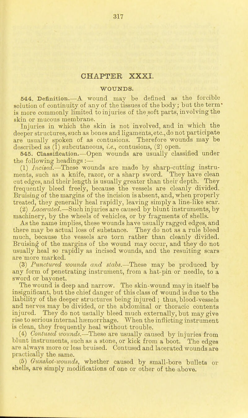 CHAPTER XXXI. WOTJNDS. 544. Definition.—A wound may be defined as the forcible solution of continuity of any of the tissues of the body; but the term' is more commonly limited to injuries of the soft parts, involving the skin or mucous membrane. Injuries in which the skin is not involved, and in which the deeper structures, such as bones and ligaments, etc., do not participate are usually spoken of as contusions. Therefore wounds may be described as (1) subcutaneous, i.e., contusions, (2) open. 545. Classification.—Open wounds are usually classified under the following headings :— (1) Incised.—-These wounds are made by sharp-cutting instru- ments, such as a knife, razor, or a sharp sword. They have clean cut edges, and their length is usually greater than their depth. They frequently bleed freely, because the vessels are cleanly divided. Bruising of the margins of the incision is absent, and, when properly treated, they generally heal rapidly, leaving simply a line-like scar. (2) Lacerated.—Such injui'ies are caused by blunt instruments, by machinery, by the wheels of vehicles, or by fragments of shells. As the name implies, these wounds have usually ragged edges, and there may be actual loss of substance. They do not as a rule bleed much, because the vessels are torn rather than cleanly divided. Bruising of the margins of the wound may occur, and they do not usually heal so rapidly as incised wounds, and the resulting scars are more marked. (3) Punctured wounds and stabs.—These may be produced by any form of penetrating instrument, from a hat-pin or needle, to a sword or bayonet. The wound is deep and narrow. The skin-wound may in itself be insignificant, but the chief danger of this class of wound is due to the liability of the deeper structures being injured ; thus, blood-vessels and nerves may be divided, or the abdominal or thoracic contents injured. They do not usually bleed much externally, but may give rise to serious internal htemorrhage. When the inflicting instrument is clean, they frequently heal without trouble. (4) Contused wounds.—These are usually caused by injuries from blunt instruments, such as a stone, or kick from a boot. The edges are always more or less bruised. Contused and lacerated wounds are practically the same. (5) Gunshot-wounds, whether caused by small-bore bullets or shells, are simply modifications of one or other of the above.