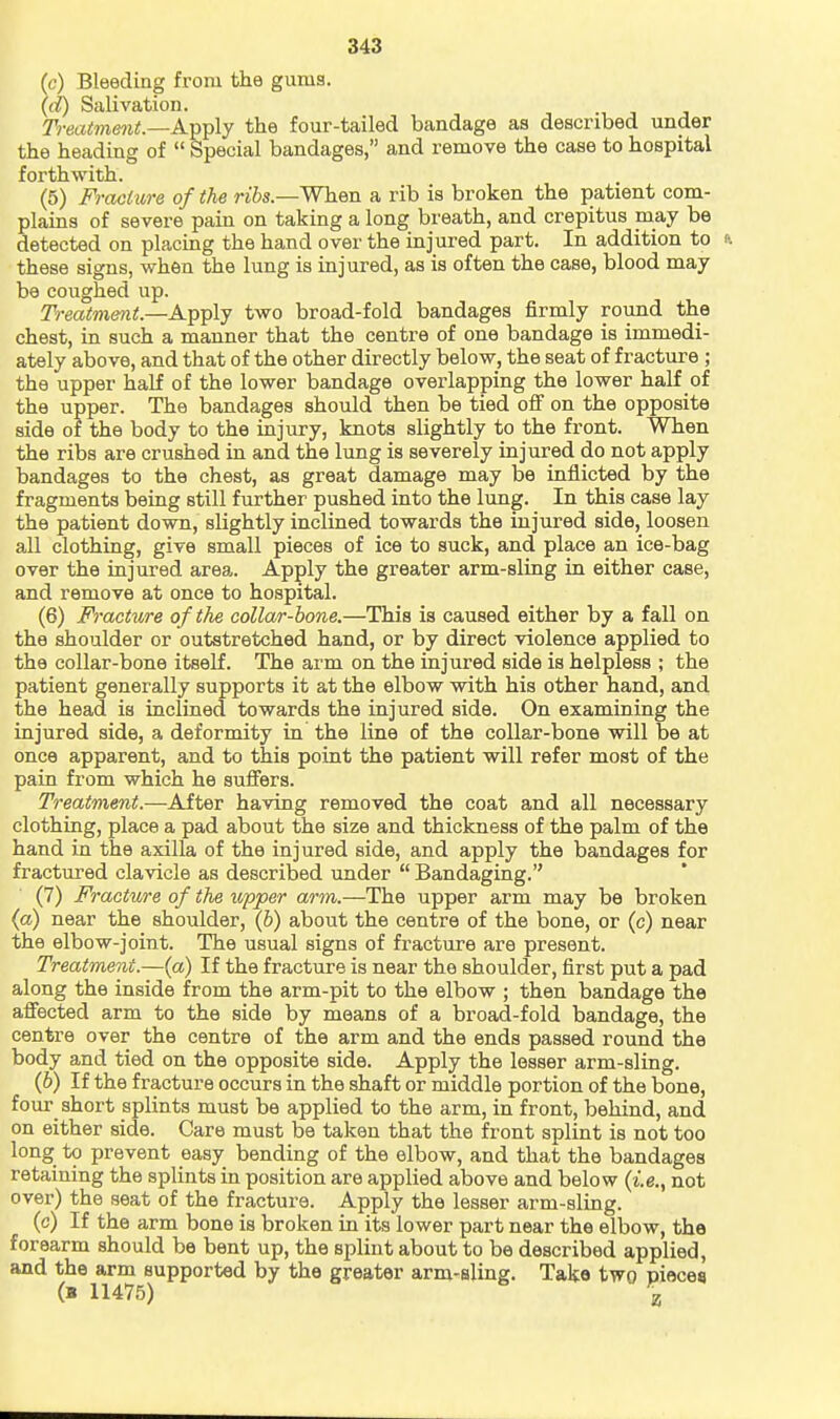 (c) Bleeding from the gums. (d) Salivation. Treai7nent.—A-pY)\y the four-tailed bandage as described under the heading of  Special bandages, and remove the case to hospital forthwith. (5) Fracture of the n6s.—When a rib is broken the patient com- plains of severe pain on taking a long breath, and crepitus may be detected on placing the hand over the injured part. In addition to these signs, when the lung is injured, as is often the case, blood may be coughed up. Treatment.—Apply two broad-fold bandages firmly round the chest, in such a manner that the centre of one bandage is immedi- ately above, and that of the other directly below, the seat of fracture ; the upper half of the lower bandage overlapping the lower half of the upper. The bandages should then be tied off on the opposite side of the body to the injury, knots slightly to the front. When the ribs are crushed in and the lung is severely injured do not apply bandages to the chest, as great damage may be inflicted by the fragments being still further pushed into the lung. In this case lay the patient down, slightly inclined towards the injured side, loosen all clothing, give small pieces of ice to suck, and place an ice-bag over the injured area. Apply the greater arm-sling in either case, and remove at once to hospital. (6) Fracture of the collar-bone.—This is caused either by a fall on the shoulder or outstretched hand, or by direct violence applied to the collar-bone itself. The arm on the injured side is helpless ; the patient generally supports it at the elbow with his other hand, and the head is inclined towards the injured side. On examining the injured side, a deformity in the line of the collar-bone will be at once apparent, and to this point the patient will refer most of the pain from which he suffers. Treatment.—After having removed the coat and all necessary clothing, place a pad about the size and thickness of the palm of the hand in the axilla of the injured side, and apply the bandages for fractured clavicle as described under  Bandaging. (7) Fracture of the upper arm.—The upper arm may be broken (a) near the shoulder, (6) about the centre of the bone, or (c) near the elbow-joint. The usual signs of fracture are present. Treatment.—{a) If the fracture is near the shoulder, first put a pad along the inside from the arm-pit to the elbow ; then bandage the affected arm to the side by means of a broad-fold bandage, the centre over the centre of the arm and the ends passed round the body and tied on the opposite side. Apply the lesser arm-sling. (6) If the fracture occurs in the shaft or middle portion of the bone, four short splints must be applied to the arm, in front, behind, and on either side. Care must be taken that the front splint is not too long to prevent easy bending of the elbow, and that the bandages retaining the splints in position are applied above and below not over) the seat of the fracture. Apply the lesser arm-sling. (c) If the arm bone is broken in its lower part near the elbow, the forearm should be bent up, the splint about to be described applied, and the arm supported by the greater arm-sling. Take two pieces (B 11475) ^ \