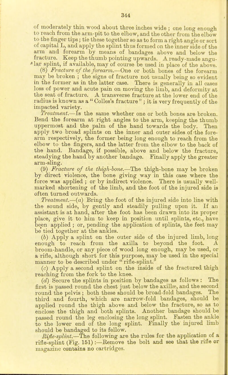 of moderately thin wood about three inches wide ; one long enough to reach from the arm-pit to the elbow, and the other from the elbow to the finger tips; tie these together so as to form a right angle or sort of capital L, and apply the splint thus formed on the inner side of the arm and forearm by means of bandages above and below the fracture. Keep the thumb pointing upwards. A ready-made angu- * lar splint, if available, may of course be used in place of the above. (8) Fracture of the forearm.—Ohq or both bones of the forearm may be broken ; the signs of fracture not usually being so evident in the former as in the latter case. There is generally in all cases loss of power and acute pain on moving the limb, and deformity at the seat of fracture. A transverse fracture at the lower end of the radius is known as a  CoUes's fracture  ; it is very frequently of the impacted variety. Treatment.—Is the same whether one or both bones are broken. Bend the forearm at right angles to the arm, keeping the thumb uppermost and the palm of the hand towards the body. Then apply two broad splints on the inner and outer sides of the fore- arm respectively, the former being long enough to reach from the elbow to the fingers, and the latter from the elbow to the back of the hand. Bandage, if possible, above and below the fracture, steadying the hand by another bandage. Finally apply the greater arm-sling. (9) Fracture of the thigh-horte.—The thigh-bone may be broken by direct violence, the bone giving way in this case where the force was applied ; or by indirect violence. There is usually well- marked shortening of the limb, and the foot of the injured side is often turned outwards. Treatment.—(a) Bring the foot of the injured side into line with the sound side, by gently and steadily pulling upon it. If an assistant is at hand, after the foot has been drawn into its proper place, give it to him to keep in position until splints, etc., have been applied ; or, pending the application of splints, the feet may be tied together at the ankles. (6) Apply a splint on the outer side of the injured limb, long enough to reach from the axilla to beyond the foot. A broom-handle, or any piece of wood long enough, may be used, or a riile, although short for this purpose, may be used in the special manner to be described imder  rifle-splint. (c) Apply a second splint on the inside of the fractured thigh reaching from the fork to the knee. {d) Secure the splints in position by bandages as follows : The first is passed round the chest just below the axilla?, and the second round the pelvis ; both these should be broad-fold bandages. The third and fourth, which are narrow-fold bandages, should be applied round the thigh above and below the fracture, so as to enclose the thigh and both splints. Another bandage should be passed round the leg enclosing the long sphnt. Fasten the ankle to the lower end of the long splint. Fmally the injured limb should be bandaged to its fellow. Rifle-splint.—The following are the rules for the application of a rifle-splint (Fig. 151):—Remove the bolt and see that the rifle or magazine contains no cartridges.