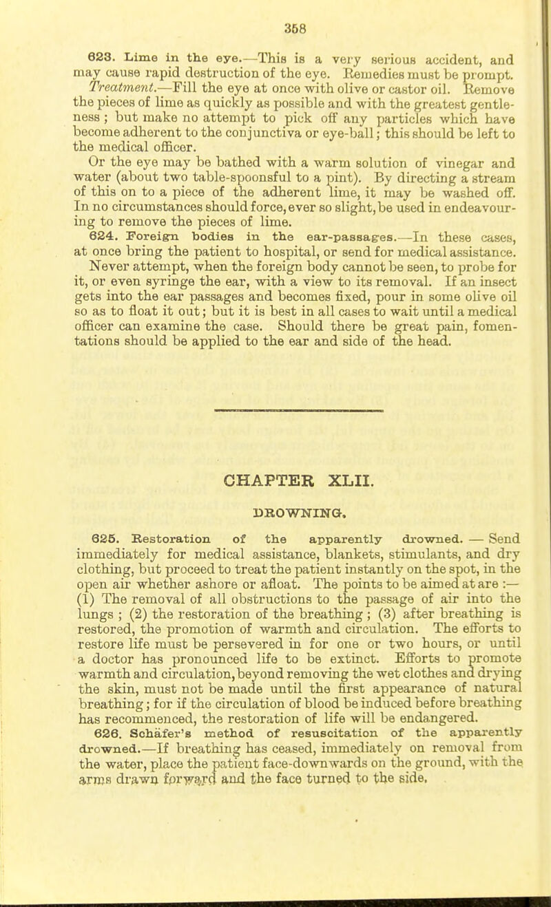 623. liime in the eye.—^This is a very serious accident, and may cause lupid destruction of the eye. Remedies must be prompt. Treatment.—Fill the eye at once with olive or castor oil. E«move the pieces of lime as quickly as possible and with the greatest gentle- ness ; but make no attempt to pick off any particles which have become adherent to the conjunctiva or eye-ball; this should be left to the medical officer. Or the eye may be bathed with a warm solution of vinegar and water (about two table-spoonsful to a pint). By dii-ecting a stream of this on to a piece of the adherent lime, it may be washed off. In no circumstances should force, ever so slight, be used in endeavour- ing to remove the pieces of lime. 6S4. Foreign bodies in the ear-passag-es.—In these cases, at once bring the patient to hospital, or send for medical assistance. Never attempt, when the foreign body cannot be seen, to probe for it, or even syringe the ear, with a view to its removal. If an insect gets into the ear passages and becomes fixed, pour in some olive oil so as to float it out; but it is best in all cases to wait until a medical officer can examine the case. Should there be great pain, fomen- tations should be applied to the ear and side of the head. CHAPTER XLII. DROWNING. 625. Restoration of the apparently drowned. — Send immediately for medical assistance, blankets, stimulants, and dry clothing, but proceed to treat the patient instantly on the spot, in the open air whether ashore or afloat. The points to be aimed at are :— (1) The removal of all obstructions to the passage of air into the lungs ; (2) the restoration of the breathing ; (3) after breathing is restored, the promotion of warmth and circulation. The efiorts to restore life must be persevered in for one or two hours, or until a doctor has pronounced life to be extinct. Efforts to promote warmth and circulation, beyond removing the wet clothes and drying the skin, must not be made until the first appearance of natural breathing; for if the circulation of blood be induced before breathing has recommenced, the restoration of life will be endangered. 626. Schafer's method of resuscitation of the appai'ently drowned.—If breathing has ceased, immediately on removal from the water, place the patient face-downwards on the ground, with the arms drawQ fpr-jyajd and the face turned to the side.