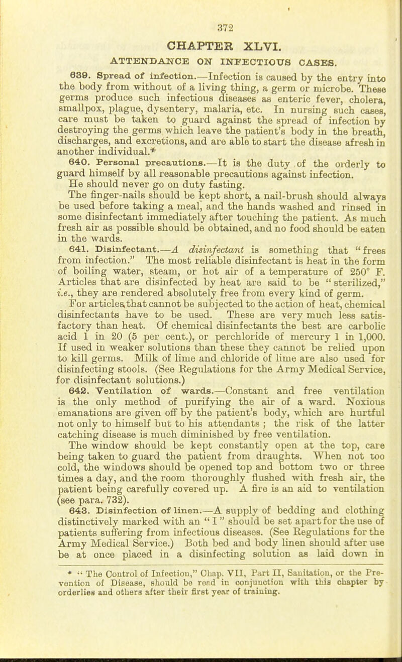 CHAPTER XLVI. ATTENDANCE ON INFECTIOUS CASES. 639. Spread of infection.—Infection is caused by the entry into the body from without of a living thing, a germ or microbe. These germs produce such infectious diseases as enteric fever, cholera, smallpox, plague, dysentery, malaria, etc. In nursing such cases, care must be taken to guard against the spread of infection by destroying the germs which leave the patient's body in the breath, discharges, and excretions, and are able to start the disease afresh in another individual.* 640. Personal precautions.—It is the duty of the orderly to guard himself by all reasonable precautions against infection. He should never go on duty fasting. The finger-nails should be kept short, a nail-brush should always be used before taking a meal, and the hands washed and rinsed in some disinfectant immediately after touching the patient. As much fresh air as possible should be obtained, and no food should be eaten in the wards. 641. Disinfectant.—A disinfectant is something that frees from infection. The most reliable disinfectant is heat in the form of boiling water, steam, or hot air of a temperature of 250° F. Articles that are disinfected by heat are said to be sterilized, i.e., they are rendered absolutely free from every kind of germ. For articles,that cannot be subjected to the action of heat, chemical disinfectants have to be used. These are very much less satis- factory than heat. Of chemical disinfectants the best are carbolic acid 1 in 20 (5 per cent.), or perchloride of mercury 1 in 1,000. If used in weaker solutions than these they cannot be relied upon to kill germs. Milk of lime and chloride of lime are also used for disinfecting stools. (See Regulations for the Army Medical Service, for disinfectant solutions.) 642. Ventilation of wards.—Constant and free ventilation is the only method of purifying the air of a ward. Noxious emanations are given off by the patient's body, which are hurtful not only to himself but to his attendants ; the risk of the latter catching disease is much diminished by free ventilation. The window should be kept constantly open at the top, care being taken to guard the patient from draughts. When not too cold, the windows should be opened top and bottom two or three times a day, and the room thoroughly flushed with fresh air, the patient being carefully covered up. A fire is an aid to ventilation (see para. 732). 643. Disinfection of linen.—A supply of bedding and clothing distinctively marked with an I should be set apart for the use of patients suffering from infectious diseases. (See Regulations for the Army Medical Service.) Both bed and body linen should after use be at once placed in a disinfecting solution as laid down in * The Control of Infection, Chap. VII, Part II, Sanitation, or the Pre- vention of Disease, should bo rord in conjunction with this chapter by orderlies and others after their first year of training.