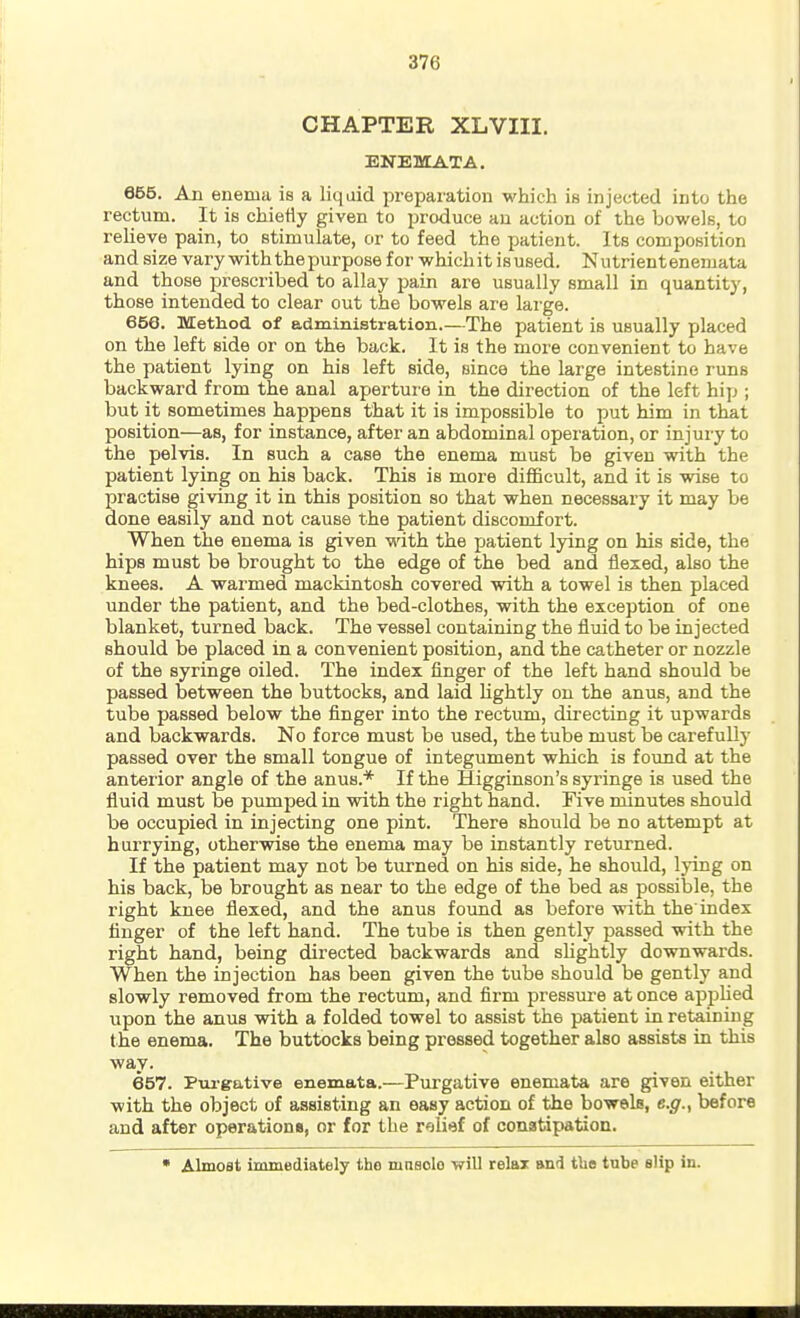 CHAPTER XLVIII. ENEMATA. 655. An enema is a liquid prepai'ation which is injected into the rectum. It is chietty given to produce an action of the bowels, to relieve pain, to stimulate, or to feed the patient. Its composition and size vary with the purpose for whichit isused. Nutrientenemata and those prescribed to allay pain are usually small in quantit)', those intended to clear out the bowels are large. 650. Method of administration.—The patient is usually placed on the left side or on the back. It is the more convenient to have the patient lying on his left side, since the large intestine runs backward from the anal aperture in the direction of the left hi]j ; but it sometimes happens that it is impossible to put him in that position—as, for instance, after an abdominal operation, or injuiy to the pelvis. In such a case the enema must be given with the patient lying on his back. This is more difficult, and it is wise to practise giving it in this position so that when necessary it may be done easily and not cause the patient discomfort. When the enema is given with the patient lying on his side, the hips must be brought to the edge of the bed and flexed, also the knees. A warmed mackintosh covered with a towel is then placed under the patient, and the bed-clothes, with the exception of one blanket, turned back. The vessel containing the fluid to be injected should be placed in a convenient position, and the catheter or nozzle of the syringe oiled. The index finger of the left hand should be passed between the buttocks, and laid lightly on the anus, and the tube passed below the finger into the rectum, directing it upwards and backwards. No force must be used, the tube must be carefully passed over the small tongue of integument which is found at the anterior angle of the anus.* If the Higginson's syringe is used the fluid must be pumped in with the right hand. Five minutes should be occupied in injecting one pint. There should be no attempt at hurrying, othervrise the enema may be instantly returned. If the patient may not be turned on his side, he should, lying on his back, be brought as near to the edge of the bed as possible, the right knee flexed, and the anus found as before with the index finger of the left hand. The tube is then gently passed with the right hand, being directed backwards and slightly downwards. When the injection has been given the tube should be gently and slowly removed from the rectum, and firm pressure at once applied upon the anus with a folded towel to assist the patient in retaining the enema. The buttocks being pressed together also assists in this way. 657. Purgative enemata.—Purgative enemata are given either with the object of assisting an easy action of the bowels, e.g., before and after operations, or for the r'alief of conatipation. • Almost immediately the mnsolo will relax and tbe tube slip in.