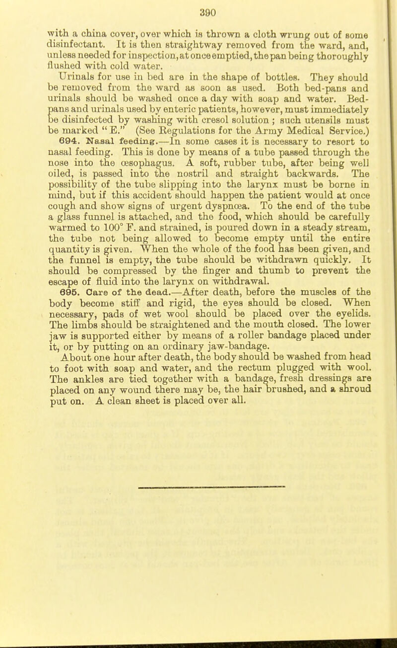 with a china cover, over which is thrown a cloth wrung out of some disinfectant. It is then straightway removed from the ward, and, unless needed for inspection,atonceemptied,thepanbeing thoroughly flushed with cold water. Urinals for use in bed are in the shape of bottles. They should be removed from the ward as soon as used. Both bed-pans and urinals should be washed once a day with soap and water. Bed- Eana and urinals used by enteric patients, however, must immediately e disinfected by washing with cresol solution ; such utensils must be marked  E. (See Kegulations for the Army Medical Service.) 694. Nasal feeding.—In some cases it is necessary to resort to nasal feeding. This is done by means of a tube passed through the nose into the oesophagus. A soft, rubber tube, after being well oiled, is passed into the nostril and straight backwards. The possibility of the tube slipping into the larynx must be borne in mind, but if this accident should happen the patient would at once coiigh and show signs of urgent dyspnoea. To the end of the tube a glass funnel is atta,ched, and the food, which should be carefully warmed to 100° F. and strained, is poured down in a steady stream, the tube not being allowed to become empty until the entire quantity is given. When the whole of the food has been given, and the funnel is empty, the tube should be withdrawn quickly. It should be compressed by the finger and thumb to prevent the escape of fluid into the larynx on withdrawal. 695. Care of the dead.—After death, before the muscles of the body become stiff and rigid, the eyes should be closed. When necessary, pads of wet wool should be placed over the eyelids. The limbs should be straightened and the mouth closed. The lower jaw is supported either by means of a roller bandage placed under it, or by putting on an ordinary jaw-bandage. About one hour after death, the body should be washed from head to foot with soap and water, and the rectum plugged with wool. The ankles are tied together with a bandage, fresh di'essings are placed on any wound there may be, the hair brushed, and a shroud put on. A clean sheet is placed over all.