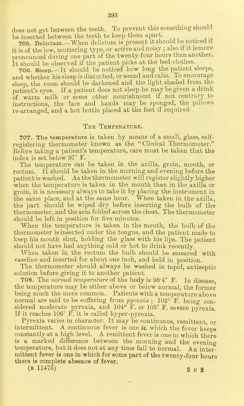 does not get between the teeth. To prevent this something should be inserted between the teeth to keep them apart. ■ -t 705. Delii-ium.—When delirium is present it should be noticed it it is of the low, muttering type, or active and noisy ; also if it is more pronounced during one part of the twenty-four hours than another. It should be observed if the patient picks at the bed-clothes. 706. Sleep.— It should be noticed how long the patient sleeps, and whether his sleep is disturbed, or sound and calm. To encourage sleep, the room should be darkened and the light shaded from the patient's eyes. If a patient does not sleep he may be given a drink of warm milk or some other nourishment if not contrary to instructions, the face and hands may be sponged, the pillows re-arranged, and a hot bottle placed at the feet if required The Temperature. 707. The temperature is taken by means of a small, glass, self- registering thermometer known as the Clinical Thermometer. Before taking a patient's temperature, care must be taken that the index is set below 97° F. The temperature can be taken in the axilla, groin, mouth, or rectum. It should be taken in the morning and evening before the patient is washed. As the thermometer will register slightly higher when the temperature is taken in the mouth than in the axilla or groin, it is necessary always to take it by placing the instrument in the same place, and at the same hour. When taken in the axilla, the part should be wiped dry before inserting the bulb of the thermometer, and the arm folded across the chest. The thermometer should be left in position for five minutes. When the temperature is taken in the mouth, the bulb of the thermometer is inserted under the tongue, and the patient made to keep his mouth shut, holding the glass with his lips. The patient should not have had anything cold or hot to drink recently. When taken in the rectum the bulb should be smeared vsdth vaseline and inserted for about one inch, and held in position. The thermometer should always be washed in tepid, antiseptic solution before giving it to another patient. 708. The normal temperature of the body is 98 4° F. In disease, the temperature may be either above or below normal, the former being much the more common. Patients with a temperature above normal are said to be suffering from 'pyrexia \ 102° F. being con- sidered moderate pyrexia, and 104° F. or 105° F. severe pyrexia. If it reaches 106° F. it is called hyper-pyrexia. Pyrexia varies in character. It may be continuous, remittent, or intermittent. A continuous fever is one in which the fever keeps constantly at a high level. A remittent fever is one in which there is a marked difference between the morning and the evening temperature, but it does not at any time fall to normal. An inter- mittent fever is one in which for some part of the twenty-four hours there is complete absence of fever.